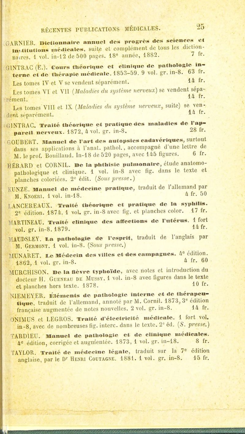 \RNIEH. Mlctloiinali o nnnuel «Icn progrès tUiH scîcnccM ei inr.titiitioHiii nuMiicnIcM, suite et coniplémeiit do tous les didion- naires. 1 vol. iii-1'2 de 500 pa^es. 18° année, 1882. V ir- INTRAG (E.). Cours théorique et clSnique do palliologie in- terne et de thérainc médicale. 1853-59. 9 vol. gr. in-S. 63 fr. Les tomes IV et V se vendent séparément. 14 fr- Les tomes VI et VU (Maladies du système nerveux) se vendent sépa- ' ^ ill fr. reraent. Les tomes VIII et IX (Maladies du système nerveux, suite) se ven- ' 4 A fr dent séparément. . . GINTRAC. Traité théorique et pratique des maladies do l'ap- pareli nerveux. 1872, 4 vol. gr. in-8. 28 fr. 60UBEKT. Manuel d© l'art des autopsies cadavériques, surtout dans ses applications à l'anat. pathol., accompagné d'une lettre de M. le prof, Bouillaud. In-18 de 520 pages, avec U5 figures. 6 fr. HÉRARD et GORNIL. »e la phthi.«ie pulmonaire, étude anatomo- pathologique et clinique. 1 vol. in-8 avec fig. dans le texte et planches coloriées. 2 édit. {Sous presse.) KUNZE. manuel do médecine pratique, traduit de l'allemand par  M. Knoeri. 1 vol. in-18. ^ fr- 50 LANCEREAUX. TTralté théorique et pratique de la syphilis. 2^ édition. 1874. 1 vol. gr. in-8 avec fîg. et planches color. 17 fr. ^lARTINEAU. Traité clinique des affections do l'utérus. 1 fort vol. gr. in-8.1879. 1^ f^- IilACDSLEY. La pathologie de l'esprit, traduit de l'anglais par M. Germont. 1 vol. in-8. {Sous presse.) ilUNARET. I>e Médecin des villes et des campagnes, à édition. 1862, 1 vol. gr. in-8. ^ f- 60 MDRGHISON. »© la fièvre typhoïde, avec notes et introduction du docteur H. Queneau de Mussy. 1 vol. in-8 avec figures dans le texte et planches hors texte. 1878. 10 fr. NIEMEYER. Éléments de pathologie interne et do thérapeu- tique, traduit de l'allemand, annoté par M. GorniL 1873, 3« édition française augmentée de notes nouvelles. 2 vol. gr. in-8. 14 fr. ONIMUS et LEGROS. Traité d'électricité médicale. 1 fort vol. in-8, avec de nombreuses fig. interc. dans le texte. 2*^ éd. {S. presse.) TARDIEU. Manuel de pathologie et do clinique médicales. 4 édition, corrigée et augm'enlée. 1873, 1 vol. gr. in-18. 8 fr. TAYLOR. Traité de médecine légale, traduit sur la 7^ édition anglaise, par le D'' Henri Coutagne. 1881. 1 vol. gr. in-8. 15 fr.