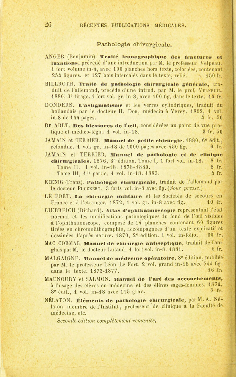 Pathologie chirurgicale. ANGER (Benjamin). Traité Iconographiquo des fractures et luxiitions, précédé d'une introduction (.arM. le professeur Velpeau. 1 tort volume in-4, avec 100 planches hors tcxte^ coloriées, contenant 254 figures, et 127 bois intercalés dans le texte, relié. \ 150 fr. BILLROTH. Traité de pathologie ciiirurgicale générale, tra- duit de l'alleuiand, précédé d'une introd. par M. le prof. Verneuil. 1880, 3^ tirage, 1 fort \ol. gr. in-8, avec 100 fig. dans le texte. 14 fr. DONDERS. L.'astigiuatisnie et les verres cylindriques, traduit du hollandais par le docteur H. Dor, médecin à Vevey. 1862, 1 vol. in-8 de 144 pages. 4 fr. 50 De ARLT. »es blessures de l'œil, considérées au point de vue pra- tique et médico-légal. 1 vol. in-18. 3 fr. 50 JAMAIN et TERKIER. Manuel de petite chirurgie. 1880, 6'= édit., refondue. 1 vol. gr. in-18 de 1000 pages avec 450 fig. 9 fr. JAMAIN et TERRIER. Manuel de pathologie et de clinique chirurgicales. 1876, 3 édition. Tome I, 1 fort vol. in-18. 8 fr. Tome 11. 1 vol. in-18. 1878-1880. 8 fr. Tome lil, l^ partie. 1 vol. in-18. 1883. 4 fr. KŒNIG (Franz). iPathologic chirurgicale, traduit de l'allemand par le docteur Pluckert. 3 forts vol. in-8 avec {i§.{Sous presse.) LE FORT. l,a chirurgie militaire et les Sociétés de secours en France et à l'étranger. 1872, 1 vol. gr. in-8 avec fig. 10 fr. LIEBREIGH (Richard). Atlas d'ophthalmoscopie représentant l'état normal et les modifications pathologiques du fond de l'œil visibles à l'ophthalmoscope, composé de 14 planches contenant 60 figures tirées en chromolithographie, accompagnées dun texte explicatif et dessinées d'après nature. 1870, 2« édition. 1 vol. in-folio. 30 fr. MAC CORMAG. Manuel de chirurgie antiseptique, traduit de l'an- glais par M. le docteur Lutaud. 1 foi t vol. in-8. 1881. fr. MALGAIGNE. Manuel de médecine opératoire. 8« édition, publiée par M. le professeur Léon Le Fort. 2 vol. grand in-18 avec 744 fig. dans le texte. 1873-1877. 16 fr. MAUNOURY et SALMON. Manuel de l'art des accouchements, à l'usage des élèves en médecine et des élèves sages-femmes. 1874, 3^ édit., 1 vol. in-18 avec 115 grav. 7 fr. NÉLATON. Éléments de pathologie chirurgicale, par M. A. Né- laton, membre de l'Institut, professeur de clinique à la Faculté de médecine, etc. Seconde édition complètement remaniée.