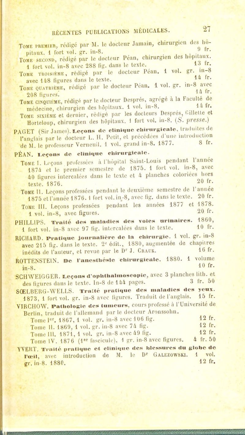Tome premier, rcdigc par M. le docteur Jainain, chirurgien des hô- pitaux. 1 fort vol. gr. in-8. Tome second, rédigé par le docteur Péan, chirurgien des hôpitaux. 1 fort vol. in-8 avec 288 lig. dans le texte. 1-^ Tome troisième, rédigé par le docteur Péan. 1 vol. avec U8 figures dans le texte. Tome oiUTniÈME, rédigé par le docteur Péan. lvol.gr. in-8 avec 208 fi-ures! . . , , r J' Tome cinquième, rédigé par le docteur Despres, agrège a la Faculté de médecHie, chirurgien des hôpitaux. 1 vol. in-8. la fr. Tome sixième et dernier, rédigé par les docteurs Despres, i.illelle et Horteloup, chirurgien des hôpitaux, i fort vol. in-8. {b. presse.) PAGET (Sir James), leçons de clînMiuo clurui-sicalc, traduites de l'anglais par le docteur L. H. Petit, et précédées d'une introduction de M. le professeur Verneuil. 1 vol. grand in-8. 1877. 8 tr. PÉAN. Leçons «le olîoî«nie ehiriirgleale. Tome 1. Leçons professées à l'hôpital Saint-Louis pendant l'année 187Û et le premier semestre de 1875. 1 fort vol. in-8, avec iO figures intercalées dans le texte et 4 planches coloriées hors texte. 1876. ^0 fr. Tome 11. Leçons professées pendant le deuxième semestre de l'année 1875 et l'année 1876. I fort vol. in.-8, avec fig. dans le texte. 20 fr. Tome IH. Leçons professées pendant les années 1877 et 1878. 1 vol. in-8, avec figures. 20 fr. PHILLIPS. Ti-nilé des maladies des voies urinaircs. 1860, 1 fort vol. in-8 avec 97 fig. intercalées dans le texte. 10 fr. RICHARD. I«rati«iue joui-nallèrc de la cliirurgie. 1 vol. gr. m-8 avec 215 fig. dans le texte. 2-' édit., 1880, augmentée de chapitres inédits de l'auteur, et revue par le D'' J. Craok. 16 fr. ROTTENSTEIN Oe l'ancsthcsle chit-urglcale. 1880. 1 volume in-8. SGHWEIGGER. Leçons d-oplitbalmoscopic, avec 3 planches lith. et des figures dans le texte, ln-8 de llià pages. 3 fr. 50 SCELBERG-WELLS. Traité pratique des maladies des yeux. 1873, 1 fort vol. gr. in-8 avec figures. Traduit de l'anglais. 15 fr. VIRCHOW. Pathologie des tumeurs, cours professé il l'Université de Berlin, traduit de l'allemand par le docteur Aronssohn. Tome 1. 1867, 1 vol. gr. in-8 avec 106 fig. 12 fr. Tome 11. 1869, 1 vol. gr. in-8 avec 74 fig. 12 fr. Tome 111. 1871, 1 vol. gr. in-8 avec 49 fig. 12 fr. Tome IV. 187 6 (1 fascicule). 1 gr. in-8 avec figures. 4 fr. 50 YVEBT. Traité pratique et clinique des Messures du gluhe do l'œil, avec introduction de M. le D'' Galezowski. 1 vol. gr. in-8. 1880. 12 fr.