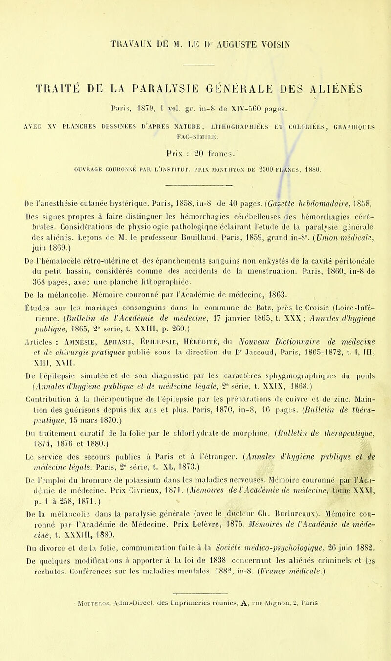 TUAVAUX DE M. LE D' AUGUSTE VOISIN TRAITÉ DE LA PARALYSIE GÉNÉRALE DES ALIÉNÉS Paris, 1879, I vol. gr. iii-8 de XlV-560 pages. AVEC XV PLANCHES DESSINEES D'APRÈS NATURE, LITHOGRAPHIÉES ET COLORIÉES, GRAPHIQUES FAC-SI.MILÉ. Pri.K : 20 francs. OUVIUGE COURONNÉ PAK L'INSTITUP. l'lUX JlO.NrilVON DK 2500 FRANCS, ISSO. De l'ancsthésie cutanée hystérique. Paris, 1858, iii-8 de 40 pages. {Gazette hebdomadaire, 1858. Des signes propres à faire distinguer les liémorrhagies céiébelleuses lies hémnrrhagies céré- brales. Considérations de physiologie pathologique éclairant l'étude de la paralysie générale des aliénés. Leçons de M. le professeur BoniUaud. Paris, 1859, grand in-8°. (Union médicale, juin 1869.) Ds riiématocèle rétro-utérine et des épanchements sanguins non enkystés de la cavité périlonéalo du petit bassin, considérés comme des accidents de la menstruation. Paris, 1860, iii-8 de 368 pages, avec une planche lilhographiée. De la mélancolie. Mémoire couronné par l'Académie de médecine, 1863. Études sur les mariages consanguins dans la commune de Batz, près le Croisic (Loire-Infé- rieure. (Bulletin de l'Académie de médecine, 17 janvier 1865, t. XXX; Annales d'hygiène publique, 1865, 2° série, t. XXIII, p. 260.) Articles : Amnésie, Aphasie, Épilepsie, Hérédité, du Nouveau Diclionnaire de médecine et de chivurgie pratiques publié sous la direction du D' Jaccoud, Paris, 1865-1872, t. I, III, Xlil, XVH. De l'épilepsie simulée et de son diagnostic par les caractères spliygmographiqucs du pouls (Annales d'hijgiene publique et de médecine légale, 2 série, t. XX.IX, 1868.) Contribution à la thérapeutique de l'épilepsie par les préparations de cuivre et de zinc. Main- tien des guérisons depuis dix ans et plus. Paris, 1870, in-8, 16 pages. (Bulletin de théra- peutique, 15 mars 1870.) Du traitement curatif de la folie par le chlorhydrate de morphine. (Bulletin de thérapeutique, ISll, 1876 et 1880.) Le service des secours publics à Paris et à l'étranger. (Annales d'hijgiene publique et de médecine légale. Paris, 2° série, t. XL, 1873.) Do l'emploi du bromure de potassium dans les maladies nerveuses. Mémoire couronne par l'Aca- démie de médecine. Pri.K Civrieux, 1871. (Mémoires de l'Académie de médecine, tome XXXI, p. 1 à 258, 1871.) De la mélancolie dans la paralysie générale (avec le ,docteur Ch. Burlurcaux). Mémoire cou- ronné par l'Académie de Médecine. Prix Lefèvre, 1875. Mémoires de l'Académie de méde- cine, t. XXXIII, 1880. Du divorce et de la folie, communication faite à la Société médico-pf^ijchologique, 26 juin 1882. De quelques modifications à apporter à la loi de 1838 concernant les aliénés criminels et les rechutes. Conférences sur les maladies mentales. 1882, in-8. (France médicale.)