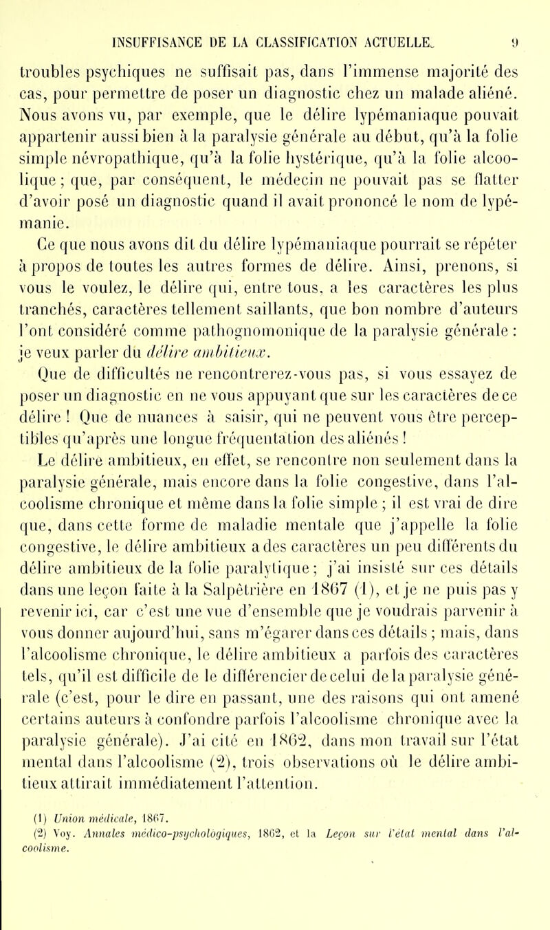 troubles psychiques ne suffisait pas, dans l'immense majorité des cas, pour permettre de poser un diagnostic chez un malade aliéné. Nous avons vu, par exemple, que le délire lypémaniaquc pouvait appartenir aussi bien à la paralysie générale au début, qu'à la folie simple névropathique, qu'à la folie hystérique, qu'à la folie alcoo- lique ; que, par conséquent, le médecin ne pouvait pas se flatter d'avoir posé un diagnostic quand il avait prononcé le nom de lypé- inanie. Ce que nous avons dit du délire lypémaniaquc pourrait se répéter à propos de toutes les autres formes de délire. Ainsi, prenons, si vous le voulez, le délire qui, entre tous, a les caractères les plus tranchés, caractères tellement saillants, que bon nombre d'auteurs l'ont considéré comme pathognoinonique de la paralysie générale: je veux parler dti délii'e ambitieux. Que de difficultés ne rencontrerez-vous pas, si vous essayez de poser un diagnostic en ne vous appuyant que sur les caractères de ce délire ! Que de nuances à saisir, qui ne peuvent vous être percep- tibles qu'après une longue fréquentation des aliénés ! Le délire ambitieux, en effet, se renconlre non seulement dans la paralysie générale, mais encore dans la folie congestive, dans l'al- coolisme chronique et même dans la folie simple ; il est vrai de dire que, dans cette forme de maladie mentale que j'appelle la folie congestive, le délire ambitieux a des caractères un peu différents du délire ambitieux de la folie paralytique; j'ai insisté sur ces détails dans une leçon faite à la Salpètrière en 1867 (i), et je ne puis pas y revenir ici, car c'est une vue d'ensemble que je voudrais [)arvcnir à vous donner aujourd'hui, sans m'égarer dans ces détails ; mais, dans l'alcoolisme chronique, le délire ambitieux a parfois des caractères lois, qu'il est difficile de le différencier de celni delà paralysie géné- rale (c'est, pour le dire en passant, une des raisons qui ont amené certains auteurs à confondre parfois l'alcoolisme chronique avec la paralysie générale). J'ai cité en IS62, dans mon travail sur l'état mental dans l'alcoolisme ('2), trois observations où le délire ambi- tieux attirait immédiatement l'attention. (1) Union médicale, 1807. (2) Voy. Annales médico-psijchologiques, 18G2, et la Leçon sur i'etat menlal dans l'al- coolisme.
