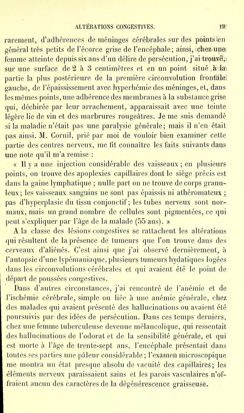ALTÉP.ATIONS CONGESTIVES. m rarement, d'adhérences de méninges cérébrales sur des pointsien général très petits de l'écorce grise de l'encéphale; ainsi, !dheaun&, femme atteinte depuis six ans d'un délire de persécution, j'ai tnouivéip sur une surface de 2 à 3 centimètres et en un point situé iu lai partie la plus postérieure de la première circonvolution frontiâlei gauche, de l'épaississement avec hyperhémie des méninges, et, dans les mêmes points, une adhérence des membranes à la substance grise qui, déchirée par leur arrachement, apparaissait avec une teinte légère lie de vin et des marbrures rougeâtres. Je me suis demandé si la maladie n'était pas une paralysie générale; mais il n'en était pas ainsi. M. Cornil, prié par moi de vouloir bien examiner cette partie des centres nerveux, me fit connaître les faits suivants dans une note qu'il m'a remise : « Il y a une injection considérable des vaisseaux ; en plusieurs points, on trouve des apoplexies capillaires dont le siège précis est dans la gaine lymphatique ; nulle part on ne trouve de corps granu- leux; les vaisseaux sanguins ne sont pas épaissis ni athéromateux ; pas d'hyperplasie du tissu conjonctif ; les tubes nerveux sont nor- maux, mais un grand nombre de cellules sont pigmentées, ce qui peut s'expliquer par l'âge de la malade (55 ans). » A la classe des lésions congestives se rattachent les altérations qui résultent de la présence de tumeurs que l'on trouve dans des cerveaux d'aliénés. C'est ainsi que j'ai observé dernièrement, à l'autopsie d'une lypémaniaque, plusieurs tumeurs hydatiques logées dans les circonvolutions cérébrales et qui avaient été le point de départ de poussées congestives. Dans d'autres circonstances, j'ai rencontré de l'anémie et de l'ischémie cérébrale, simple ou liée à une anémie générale, chez des malades qui avaient présenté des hallucinations ou avaient été poursuivis par des idées de persécution. Dans ces temps derniers, chez une femme tuberculeuse devenue mélancolique, qui ressentait des hallucinations de l'odorat et de la sensibilité générale, et qui est morte à Ttige de trente-sept ans, l'encéphale présentait dans tontes ses parties une pâleur considérable; l'examen microscopique me montra un état presque absolu de vacuité des capillaires; les éléments nerveux paraissaient sains et les parois vasculaires n'of- fraient aucun des caractères de la dégénérescence graisseuse.