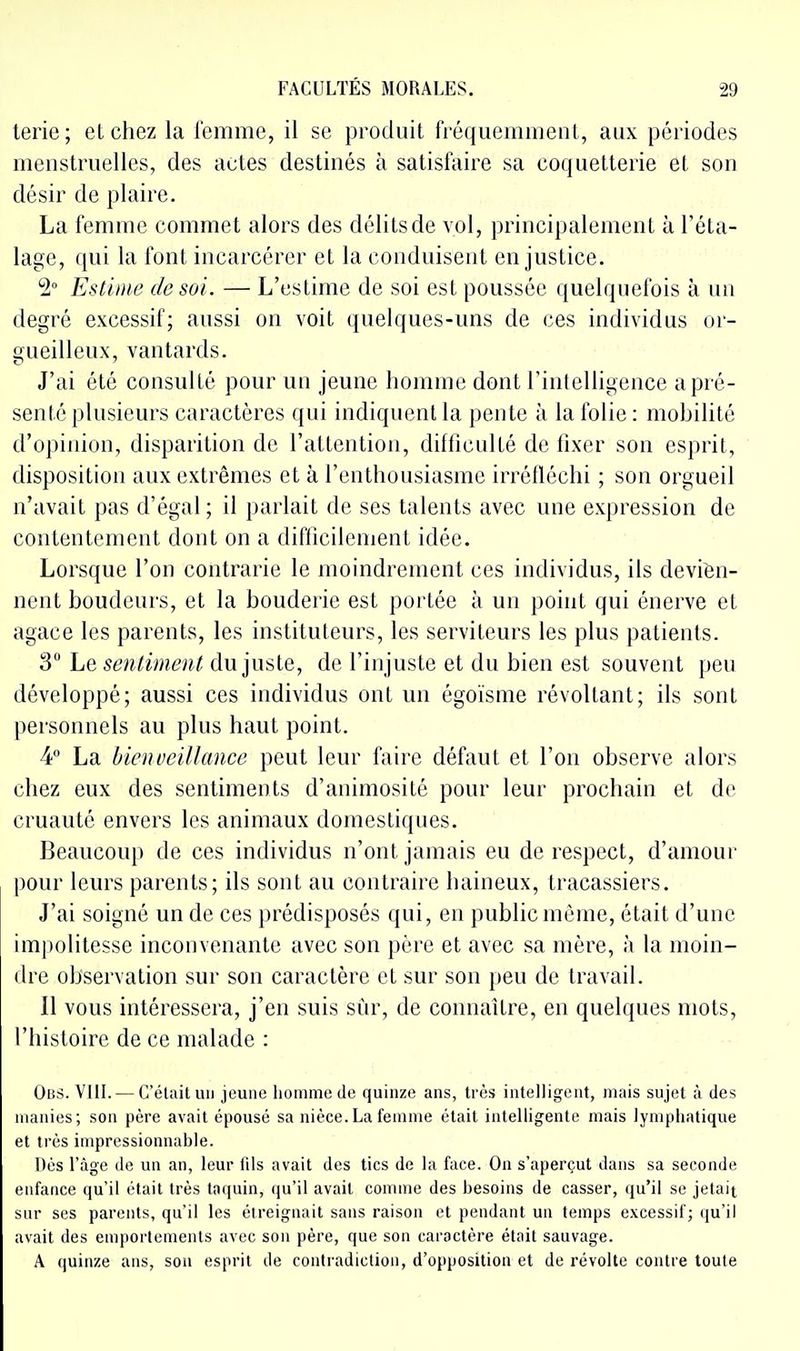 terie ; et chez la femme, il se produit fréquemment, aux périodes menstruelles, des actes destinés à satisfaire sa coquetterie et son désir de plaire. La femme commet alors des délits de vol, principalement à l'éta- lage, qui la font incarcérer et la conduisent en justice. 5° Estime de soi. — L'estime de soi est poussée quelquefois à un degré excessif; aussi on voit quelques-uns de ces individus or- gueilleux, vantards. J'ai été consulté pour un jeune homme dont l'intelligence a pré- senté plusieurs caractères qui indiquent la pente à la folie : mobilité d'opinion, disparition de l'attention, difficulté de fixer son esprit, disposition aux extrêmes et à l'enthousiasme irréfléchi ; son orgueil n'avait pas d'égal; il parlait de ses talents avec une expression de contentement dont on a difficilement idée. Lorsque l'on contrarie le moindrement ces individus, ils devien- nent boudeurs, et la bouderie est portée à un point qui énerve et agace les parents, les instituteurs, les serviteurs les plus patients. 3 Le sentiment du juste, de l'injuste et du bien est souvent peu développé; aussi ces individus ont un égoïsme révoltant; ils sont personnels au plus haut point. 4 La bienveillance peut leur faire défaut et l'on observe alors chez eux des sentiments d'animosité pour leur prochain et de cruauté envers les animaux domestiques. Beaucoup de ces individus n'ont jamais eu de respect, d'amour pour leurs parents; ils sont au contraire haineux, tracassiers. J'ai soigné un de ces prédisposés qui, en public même, était d'une impolitesse inconvenante avec son père et avec sa mère, à la moin- dre observation sur son caractère et sur son peu de travail. 11 vous intéressera, j'en suis sùr, de connaître, en quelques mots, l'histoire de ce malade : Uns. VIIL — C'était un jeune homme de quinze ans, très intelligent, niais sujet à des manies; son père avait épousé sa nièce. La femme était intelligente mais lymphatique et très impressionnable. nés l'âge de un an, leur fils avait des tics de la face. On s'aperçut dans sa seconde enfance qu'il était très taquin, (ju'il avait comme des besoins de casser, qu'il se jetait sur ses parents, qu'il les étreignait sans raison et pendant un temps excessif; (ju'il avait des emportements avec son père, que son caractère était sauvage. A quinze ans, son esprit de contradiction, d'opposition et de révolte contre toute