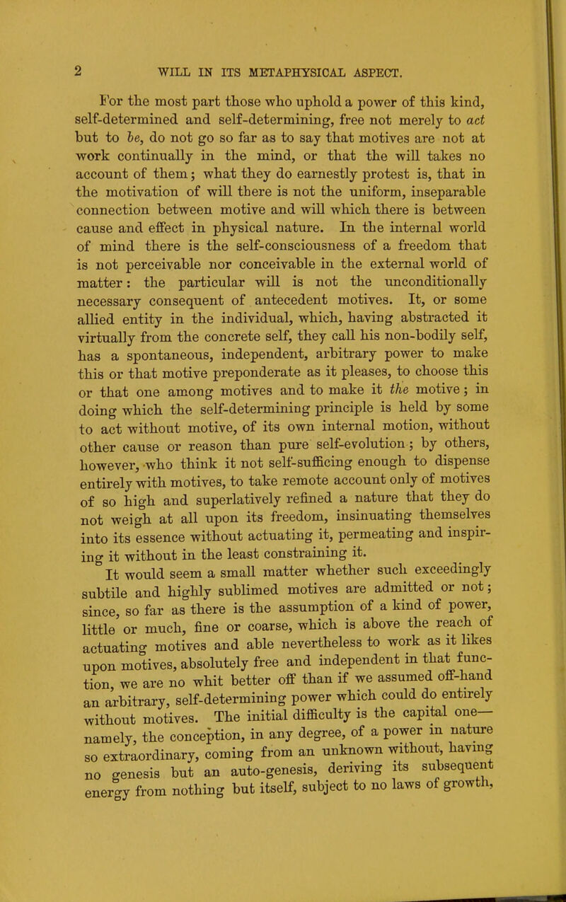 H'or the most part tliose who uphold a power of this kind, self-determined and self-determining, free not merely to act but to he, do not go so far as to say that motives are not at work continually in the mind, or that the will takes no account of them; what they do earnestly protest is, that in the motivation of will there is not the uniform, inseparable connection between motive and will which there is between cause and effect in physical nature. In the internal world of mind there is the self-consciousness of a freedom that is not perceivable nor conceivable in the external world of matter: the particular will is not the unconditionally necessary consequent of antecedent motives. It, or some allied entity in the individual, which, having abstracted it virtually from the concrete self, they caU his non-bodily self, has a spontaneous, independent, arbitrary power to make this or that motive preponderate as it pleases, to choose this or that one among motives and to make it the motive; in doing which the self-determining principle is held by some to act without motive, of its own internal motion, without other cause or reason than pure self-evolution; by others, however, who think it not self-sufficing enough to dispense entirely with motives, to take remote account only of motives of so high and superlatively refined a nature that they do not weigh at all upon its freedom, insinuating themselves into its essence without actuating it, permeating and inspir- ing it without in the least constraining it. It would seem a small matter whether such exceedingly subtile and highly sublimed motives are admitted or not; since, so far as there is the assumption of a kind of power, little' or much, fine or coarse, which is above the reach of actuating motives and able nevertheless to work as it likes upon motives, absolutely free and independent in that func- tion, we are no whit better off than if we assumed off-hand an arbitrary, self-determining power which could do entirely without motives. The initial difficulty is the capital one- namely, the conception, in any degree, of a power m nature so extraordinary, coming from an unknown without, havmg no genesis but an auto-genesis, deriving its subsequent ener-y from nothing but itself, subject to no laws of growth,