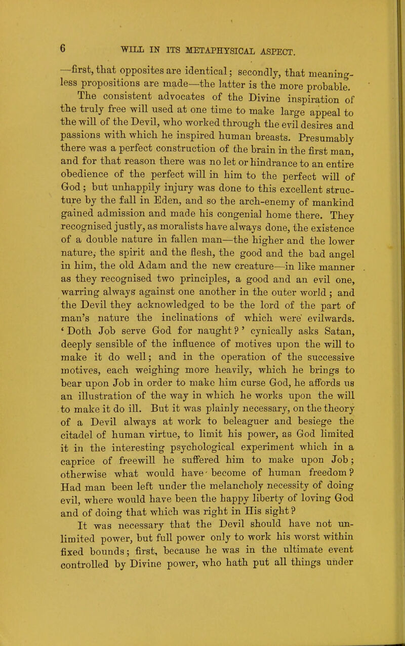 —first, that opposites are identical; secondly, that meaning- less propositions are made—the latter is the more probable. The consistent advocates of the Divine inspiration of the truly free will nsed at one time to make large appeal to the will of the Devil, who worked through the evil desires and passions with which he inspired human breasts. Presumably there was a perfect construction of the brain in the first man, and for that reason there was no let or hindrance to an entire obedience of the perfect will in him to the perfect will of God; but unhappily injury was done to this excellent struc- ture by the fall in Eden, and so the arch-enemy of mankind gained admission and made his congenial home there. They recognised justly, as moralists have always done, the existence of a double nature in fallen man—the higher and the lower nature, the spirit and the flesh, the good and the bad angel in him, the old Adam and the new creature—in like manner as they recognised two principles, a good and an evil one, warring always against one another in the outer world ; and the Devil they acknowledged to be the lord of the part of man's nature the inclinations of which were' evilwards. ' Doth Job serve God for naught ?' cynically asks Satan, deeply sensible of the influence of motives upon the wiU to make it do well; and in the operation of the successive motives, each weighing more heavily, which he brings to bear upon Job in order to make him curse God, he affords us an illustration of the way in which he works upon the will to make it do ill. But it was plainly necessary, on the theory of a Devil always at work to beleaguer and besiege the citadel of human virtue, to limit his power, as God limited it in the interesting psychological experiment which in a caprice of freewill he suffered him to make upon Job; otherwise what would have - become of human freedom ? Had man been left under the melancholy necessity of doing evil, where would have been the happy liberty of loving God and of doing that which was right in His sight ? It was necessary that the Devil should have not im- liraited power, but full power only to work his worst within fixed bounds; first, because he was in the ultimate event controlled by Divine power, who hath put all things under