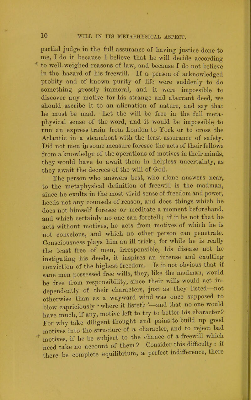 partial judge in tlie full assurance of having justice done to me, I do it because I believe that he will decide according ^ to well-weighed reasons of law, and because I do not believe in the hazard of his freewill. If a person of acknowledged probity and of known purity of life were suddenly to do something grossly immoral, and it were impossible to discover any motive for his strange and aberrant deed, we should ascribe it to an alienation of nature, and say that he must be mad. Let the will be free in the full meta- physical sense of the word, and it would be impossible to run an express train from London to York or to cross the Atlantic in a steamboat with the least assurance of safety. Did not men in some measure foresee the acts of their fellows from a knowledge of the operations of motives in their minds, they would have to await them in helpless uncertainty, as they await the decrees of the will of God. The person who answers best, who alone answers near, to the metaphysical definition of freewill is the madman, since he exults in the most vivid sense of freedom and power, heeds not any counsels of reason, and does things which he does not himself foresee or meditate a moment beforehand, and which certainly no one can foretell; if it be not that he acts without motives, he acts from motives of which he is not conscious, and which no other person can penetrate. Consciousness plays him an ill trick ; for while he is really the least free of men, irresponsible, his disease not he instigating his deeds, it inspires an intense and exulting conviction of the highest freedom. Is it not obvious that if sane men possessed free wills, they, like the madman, would be free from responsibility, since their wills would act in- dependently of their characters, just as they listed—not otherwise than as a wayward wind was once supposed to blow capriciously ' where it listeth '—and that no one would have much, if any, motive left to try to better his character? Tor why take diligent thought and pains to build up good motives into the structure of a character, and to reject bad motives, if he be subject to the chance of a freewill which need take no account of them ? Consider this difficulty : if there be complete equilibrium, a perfect indifference, there