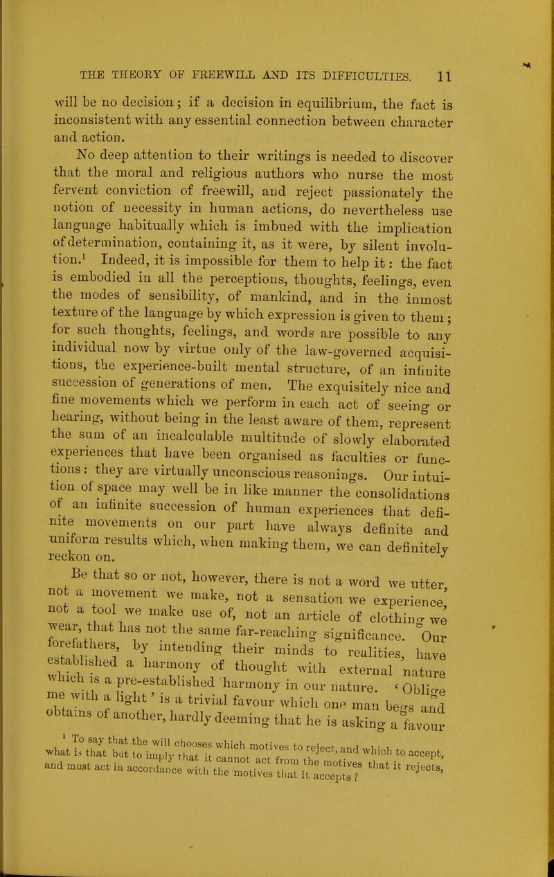 will be no decision; if a decision in equilibrium, the fact is inconsistent with any essential connection between character and action. No deep attention to their writings is needed to discover that the moral and religious authors who nurse the most fervent conviction of freewill, and reject passionately the notion of necessity in human actions, do nevertheless use language habitually which is imbued with the implication of determination, containing it, as it were, by silent involu- tion.' Indeed, it is impossible for them to help it: the fact is embodied in all the perceptions, thoughts, feelings, even the modes of sensibility, of mankind, and in the inmost texture of the language by which expression is given to them; for such thoughts, feelings, and words are possible to any individual now by virtue only of the law-governed acquisi- tions, the experience-built mental structure, of an infinite succession of generations of men. The exquisitely nice and fine movements which we perform in each act of seeing or hearing, without being in the least aware of them, represent the sum of an incalculable multitude of slowly elaborated experiences that have been organised as faculties or func- tions : they are virtually unconscious reasonings. Our intui- tion of space may well be in like manner the consolidations of an infinite succession of human experiences that defi- nite movements on our part have always definite and uniform results which, when making them, we can definitely reckon on. Be that so or not, however, there is not a word we utter not a movement we make, not a sensation we experience,' not a tool we make use of, not an article of clothino-we J^ear, that has not the same far-reaching significance. Our estabhshed a harmony of thought with external nature which IS a pre-established harmony in our nature. ' Oblige 2 with a light' is a trivial favour which one man be^s and obtains ot another, hardly deeming that he is asking a tvour and ... a. . aoeoSer::.;:^^^^I^jlT ^^^^