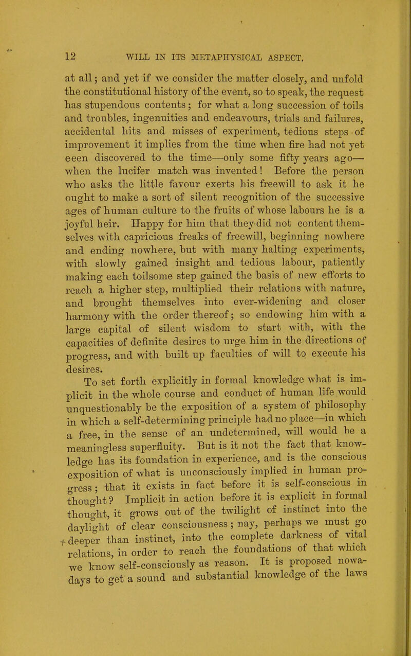 at all; and yet if we consider tlie matter closely, and unfold the constitutional history of the event, so to speak, the request has stupendous contents; for what a long succession of toils and troubles, ingenuities and endeavours, trials and failures, accidental hits and misses of experiment, tedious steps of improvement it implies from the time when fire had not yet eeen discovered to the time—only some fifty years ago— when the lucifer match was invented! Before the person who asks the little favour exerts his freewill to ask it he ought to make a sort of silent recognition of the successive ages of human culture to the fruits of whose labours he is a joyful heir. Happy for him that they did not content them- selves with capi'icious freaks of freewill, beginning nowhere and ending nowhere, but with many halting experiments, with slowly gained insight and tedious labour, patiently making each toilsome step gained the basis of new efforts to reach a higher step, multiplied their relations with nature, and brought themselves into ever-widening and closer harmony with the order thereof; so endowing him with a large capital of silent wisdom to start with, with the capacities of definite desires to urge him in the directions of progress, and with built up faculties of will to execute his desires. To set forth explicitly in formal knowledge what is im- plicit in the whole course and conduct of human life would unquestionably be the exposition of a system of philosophy in which a self-determining principle had no place—in which a free, in the sense of an undetermined, will would be a meaningless superfluity. But is it not the fact that know- ledge has its foundation in experience, and is the conscious exposition of what is unconsciously implied in human pro- gress ; that it exists in fact before it is self-conscious in thought? Implicit in action before it is explicit in formal thouo-ht, it grows out of the twilight of instinct into the daylight of clear consciousness; nay, perhaps we must go + deeper than instinct, into the complete darkness of vital relations, in order to reach the foundations of that which we know self-consciously as reason. It is proposed nowa- days to get a sound and substantial knowledge of the laws