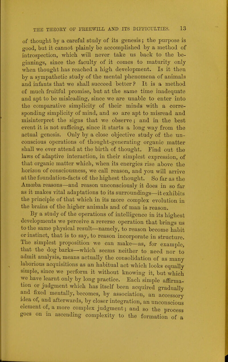 of thoug-lit by a careful study of its genesis; the purpose is good, but it cannot plainly be accomplished by a method of introspection, which will never take us back to the be- ginnings, since the faculty of it comes to maturity only when thought has reached a high development. Is it then by a sympathetic study of the mental phenomena of animals and infants that we shall succeed better ? It is a method of much fruitful promise, but at the same time inadequate and apt to be misleading, since we are unable to enter into the comparative simplicity of their minds with a corre- sponding simplicity of mind, and so are apt to misread and misinterpret the signs that we observe; and in the best event it is not sufl&cing, since it starts a long way from the actual genesis. Only by a close objective study of the un- conscious operations of thought-generating organic matter shall we ever attend at the birth of thought. Find out the laws of adaptive interaction, in their simplest expression, of that organic matter which, when its energies rise above the horizon of consciousness, we call reason, and you will arrive at the foundation-facts of the highest thought. So far as the Amoeba reasons—and reason unconsciously it does in so far as it makes vital adaptations to its surroundings—it exhibits the principle of that which in its more complex evolution in the brains of the higher animals and of man is reason. By a study of the operations of intelligence in its highest developments we perceive a reverse operation that brings us to the same physical result—namely, to reason become habit or instinct, that is to say, to reason incorporate in structure. The simplest proposition we can make—as, for example, that the dog barks—which seems neither to need nor to admit analysis, means actually the consolidation of as many laborious acquisitions as an habitual act which looks equally simple, since we perform it without knowing it, but which we ha,ve learnt only by long practice. Each simple affirma- tion or judgment which has itself been acquired gradually and fixed mentally, becomes, by association, an accessory idea of, and afterwards, by closer integration, an unconscious element of, a more complex judgment; and so the process goes on in ascending complexity to the formation of a