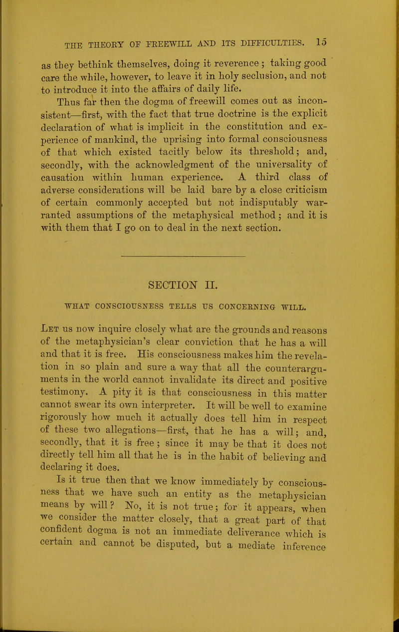 as they bethink themselves, doing it reverence ; taking good care the while, however, to leave it in holy seclnsion, and not to introduce it into the affairs of daily life. Thus far then the dogma of freewill comes out as incon- sistent—first, with the fact that true doctrine is the explicit declaration of what is implicit in the constitution and ex- perience of mankind, the uprising into formal consciousness of that which existed tacitly below its threshold; and, secondly, with the acknowledgment of the universality of causation within human experience. A third class of adverse considerations will be laid bare by a close criticism of certain commonly accepted but not indisputably war- ranted assumptions of the metaphysical method; and it is with them that I go on to deal in the next section. SECTION 11. •WHAT CONSCIOUSNESS TELLS US CONCERNING WILL. Let us now inquire closely what are the grounds and reasons of the metaphysician's clear conviction that he has a will and that it is free. His consciousness makes him the revela- tion in so plain and sure a way that all the counterargu- ments in the world cannot invalidate its direct and positive testimony. A pity it is that consciousness in this matter cannot swear its own interpreter. It will be well to examine rigorously how much it actually does tell him in respect of these two allegations—first, that he has a will; and, secondly, that it is free ; since it may be that it does not directly tell him all that he is in the habit of believing and declaring it does. Is it true then that we know immediately by conscious- ness that we have such an entity as the metaphysician means by will? No, it is not true; for it appears, when we consider the matter closely, that a great part of that confident dogma is not an immediate deliverance which is certain and cannot be disputed, but a mediate inference