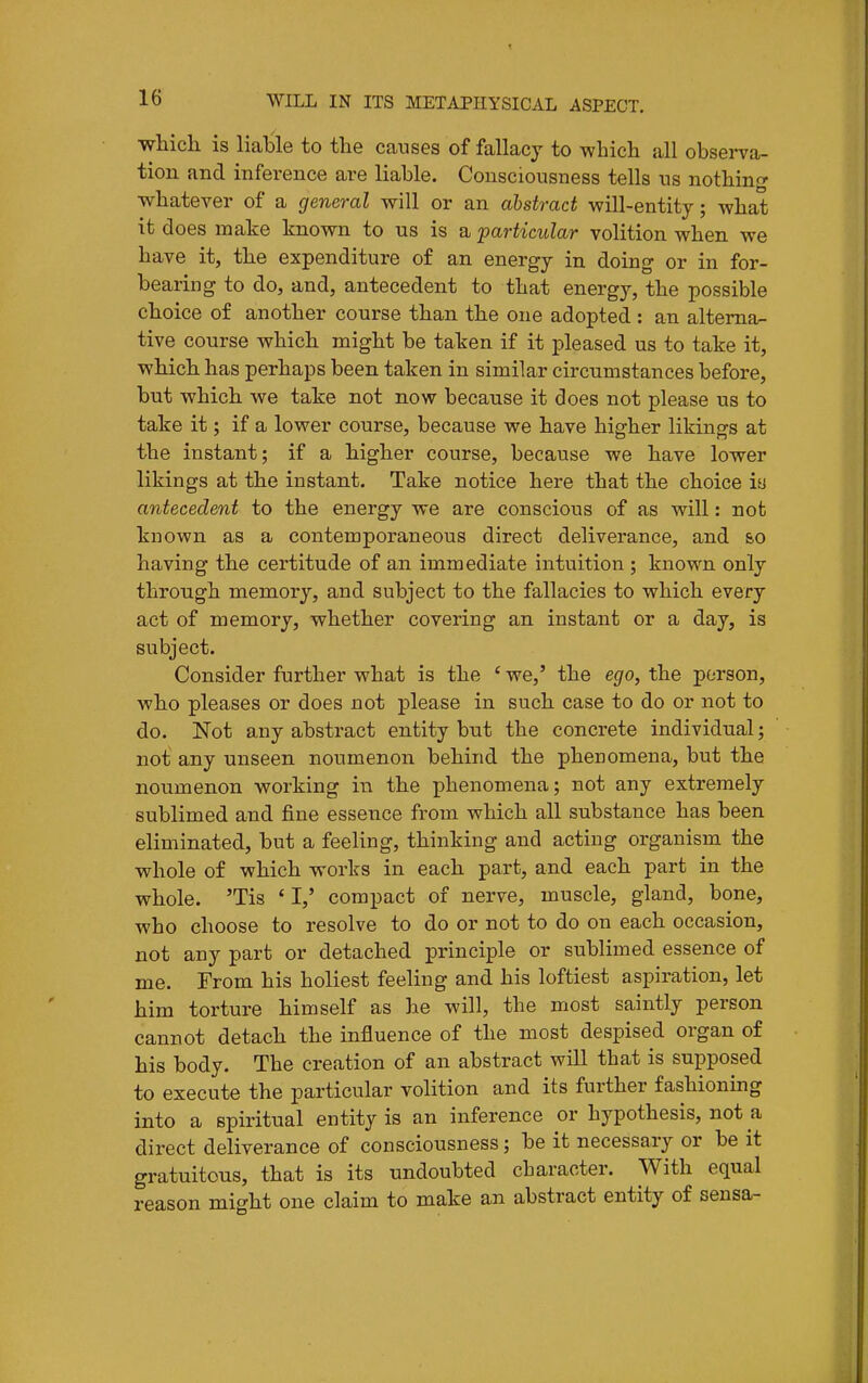 which is liable to the causes of fallacy to which all observa- tion and inference are liable. Consciousness tells us nothing whatever of a general will or an abstract will-entity; what it does make known to us is a particular volition when we have it, the expenditure of an energy in doing or in for- bearing to do, and, antecedent to that energy, the possible choice of another course than the one adopted : an alterna- tive course which might be taken if it pleased us to take it, which has perhaps been taken in similar circumstances before, but which we take not now because it does not please us to take it; if a lower course, because we have higher likings at the instant; if a higher course, because we have lower likings at the instant. Take notice here that the choice is antecedent to the energy we are conscious of as will: not known as a contemporaneous direct deliverance, and &o having the certitude of an immediate intuition ; known only through memory, and subject to the fallacies to which every act of memory, whether covering an instant or a day, is subject. Consider further what is the ' we,' the ego, the person, who pleases or does not please in such case to do or not to do. Not any abstract entity but the concrete individual; not any unseen noumenon behind the phenomena, but the noumenon working in the phenomena; not any extremely sublimed and fine essence from which all substance has been eliminated, but a feeling, thinking and acting organism the whole of which works in each part, and each part in the whole. 'Tis ' I,' compact of nerve, muscle, gland, bone, who choose to resolve to do or not to do on each occasion, not any part or detached principle or sublimed essence of me. From his holiest feeling and his loftiest aspiration, let him torture himself as he will, the most saintly person cannot detach the influence of the most despised organ of his body. The creation of an abstract will that is supposed to execute the particular volition and its further fashioning into a spiritual entity is an inference or hypothesis, not a direct deliverance of consciousness; be it necessary or be it gratuitous, that is its undoubted character. With equal reason might one claim to make an abstract entity of seusa-