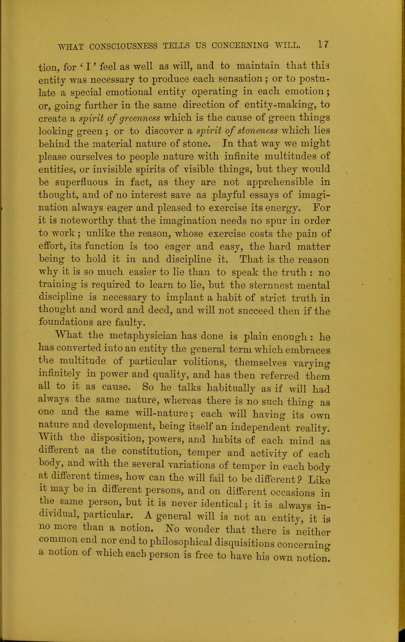 tion, for ' I' feel as well as will, and to maintain tliat this entity was necessary to produce each sensation; or to postu- late a special emotional entity operating in each emotion; or, going further in the same direction of entity-making, to create a spirit of greenness which is the cause of green things looking green ; or to discoyer a spirit of stoneness which lies behind the material nature of stone. In that way we might please ourselves to people nature with infinite multitudes of entities, or invisible spirits of visible things, but they would be superfluous in fact, as they are not apprehensible in thought, and of no interest save as playful essays of imagi- nation always eager and pleased to exercise its energy. For it is noteworthy that the imagination needs no spur in order to work; nnlike the reason, whose exercise costs the pain of effort, its function is too eager and easy, the hard matter being to hold it in and discipline it. That is the reason why it is so much easier to lie than to speak the truth : no training is required to learn to lie, but the sternnest mental discipline is necessary to implant a habit of strict truth in thought and word and deed, and will not succeed then if the foundations are faulty. What the metaphysician has done is plain enough : he has converted into an entity the general term which embraces the multitude of particular volitions, themselves varying infinitely in power and quality, and has then referred them all to it as cause. So he talks habitually as if will had always the same nature, whereas there is no such thing as one and the same will-nature; each will having its own nature and development, being itself an independent reality. With the disposition, powers, and habits of each mind as different as the constitution, temper and activity of each body, and with the several variations of temper in each body at different times, how can the will fail to be different? Like it may be in different persons, and on different occasions in the same person, but it is never identical; it is always in- dividual, particular. A general will is not an entity, it ia no more than a notion. No wonder that there is neither common end nor end to philosophical disquisitions concerning a notion of which each person is free to have his own notion.
