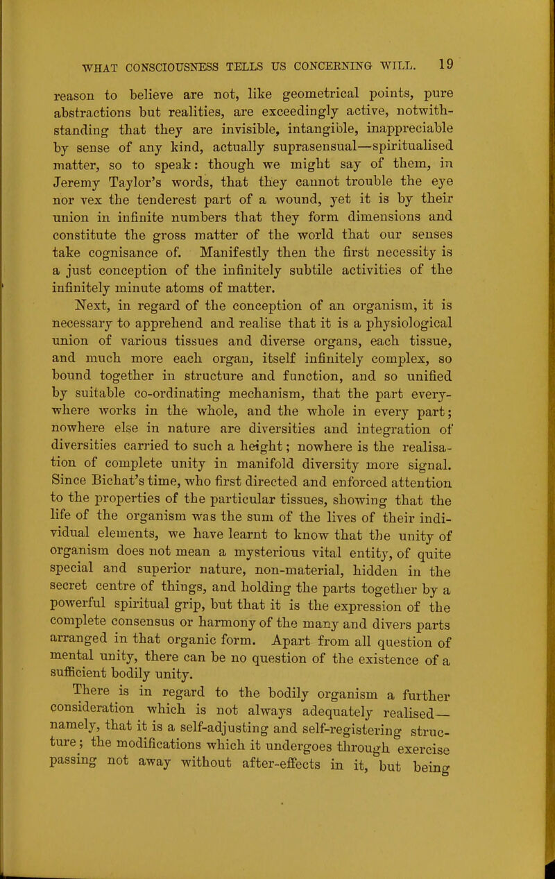 reason to believe are not, like geometrical points, pure abstractions but realities, are exceedingly active, notwith- standing that they are invisible, intangible, inappreciable by sense of any kind, actually suprasensual—spiritualised matter, so to speak: though we might say of them, in Jeremy Taylor's words, that they cannot trouble the eye nor vex the tenderest part of a wound, yet it is by their union in infinite numbers that they form dimensions and constitute the gross matter of the world that our senses take cognisance of. Manifestly then the first necessity is a just conception of the infinitely subtile activities of the infinitely minute atoms of matter. Next, in regard of the conception of an organism, it is necessary to apprehend and realise that it is a physiological union of various tissues and diverse organs, each tissue, and much more each organ, itself infinitely complex, so bound together in structure and function, and so unified by suitable co-ordinating mechanism, that the part every- where works in the whole, and the whole in every part; nowhere else in nature are diversities and integration of diversities carried to such a height; nowhere is the realisa- tion of complete unity in manifold diversity more signal. Since Bichat's time, who first directed and enforced attention to the properties of the particular tissues, showing that the life of the organism was the sum of the lives of their indi- vidual elements, we have learnt to know that the unity of organism does not mean a mysterious vital entity, of quite special and superior nature, non-material, hidden in the secret centre of things, and holding the parts together by a powerful spiritual grip, but that it is the expression of the complete consensus or harmony of the many and divers parts arranged in that organic form. Apart from all question of mental unity, there can be no question of the existence of a sufficient bodily unity. There is in regard to the bodily organism a further consideration which is not always adequately realised— namely, that it is a self-adjusting and self-registering struc- ture ; the modifications which it undergoes tlirough exercise passing not away without after-effects in it, but being