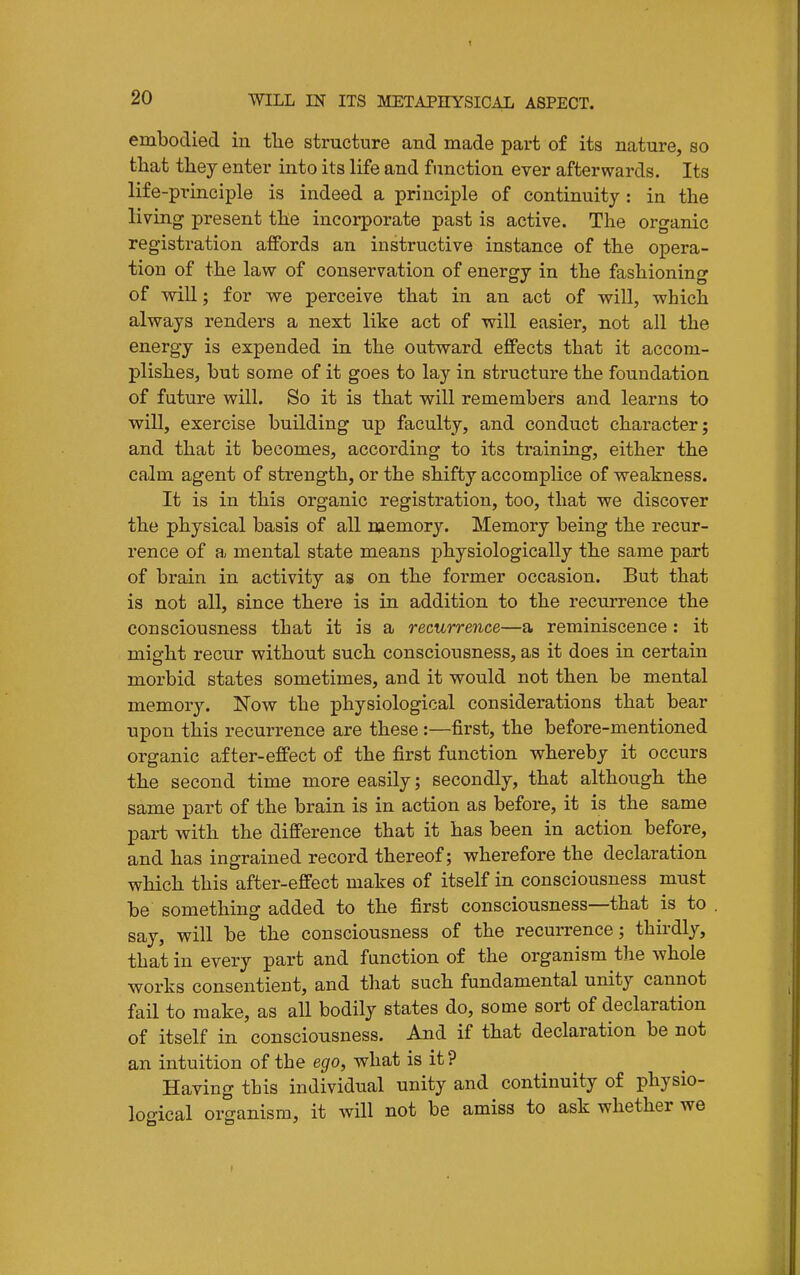embodied iu tlie structure and made part of its nature, so that tliey enter into its life and function ever afterwards. Its life-principle is indeed a principle of continuity: in the living present tlie incorporate past is active. The organic registration affords an instructive instance of the opera- tion of the law of conservation of energy in the fashioning of will; for we perceive that in an act of will, which always renders a next like act of will easier, not all the energy is expended in the outward effects that it accom- plishes, but some of it goes to lay in structure the foundation of future will. So it is that will remembers and learns to will, exercise building up faculty, and conduct character; and that it becomes, according to its training, either the calm agent of strength, or the shifty accomplice of weakness. It is in this organic registration, too, that we discover the physical basis of all memory. Memory being the recur- rence of a mental state means physiologically the same part of brain in activity as on the former occasion. But that is not all, since there is in addition to the recurrence the consciousness that it is a recurrence—a reminiscence : it might recur without such consciousness, as it does in certain morbid states sometimes, and it would not then be mental memory. Now the physiological considerations that bear upon this recurrence are these:—first, the before-mentioned organic after-effect of the first function whereby it occurs the second time more easily; secondly, that although the same part of the brain is in action as before, it is the same part with the difference that it has been in action before, and has ingrained record thereof; wherefore the declaration which this after-effect makes of itself in consciousness must be something added to the first consciousness—that is to say, will be the consciousness of the recurrence; thirdly, that in every part and function of the organism tlae whole works consentient, and that such fundamental unity cannot fail to make, as all bodily states do, some sort of declaration of itself in consciousness. And if that declaration be not an intuition of the ego, what is it? Having this individual unity and continuity of physio- logical organism, it will not be amiss to ask whether we