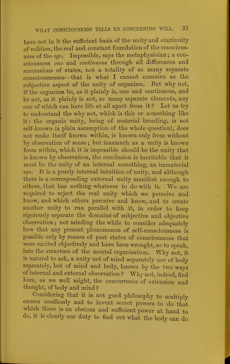 have not in it tlie suflacient basis of the unity and continuity of volition, the real and constant foundation of the conscious- ness of the ego. Impossible, says the metaphysician; a con- sciousness one and continuous through all differences and successions of states, not a totality of so many separate consciousnesses—that is vs^hat I cannot conceive as the subjective aspect of the unity of organism. But why not, if the organism be, as it plainly is, one and continuous, and be not, as it plainly is not, so many separate elements, any one of which can have life at all apart from it ? Let us try to understand the why not, which is this or something like it: the organic unity, being of material breeding, is not self-known (a plain assumption of the whole question), does not make itself known within, is known only from without by observation of sense ; but inasmuch as a unity is known from within, which it is impossible should be the unity that is known by observation, the conclusion is inevitable that it must be the unity of an internal something, an immaterial ego. It is a purely internal intuition of unity, and although there is a corresponding external unity manifest enough to others, that has nothing whatever to do with it. We are required to reject the real unity which we perceive and know, and which others perceive and know, and to create another unity to run parallel with it, in order to keep rigorously separate the domains' of subjective and objective observation; not minding the while to consider adequately how that any present phenomenon of self-consciousness is possible only by reason of past states of consciousness that were excited objectively and have been wrought, so to speak, into the structure of the mental organisation. Why not, it is natural to ask, a unity not of mind separately nor of body separately, but of mind and body, known by the two ways of internal and external observation ? Why not, indeed, find here, as we well might, the concurrence of extension and thought, of body and mind ? Considering that it is not good philosophy to multiply causes needlessly and to invent secret powers to do that which there is an obvious and sufficient power at hand to do, it is clearly our duty to find out what the body can do