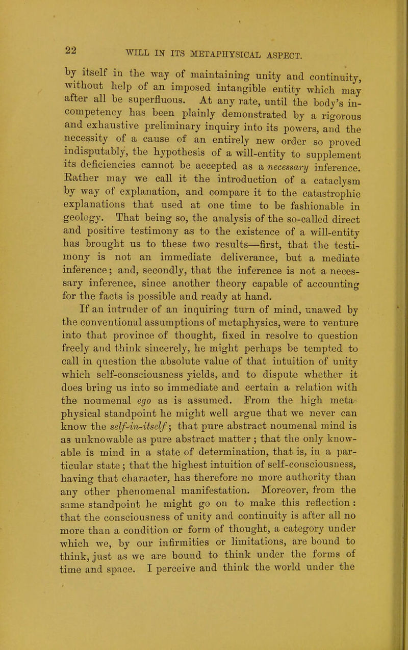 by itself in the way of maintaining unity and continuity, without help of an imposed intangible entity which may after all be superfluous. At any rate, until the body's in- competency has been plainly demonstrated by a rigorous and exhaustive preliminary inquiry into its powers, and the necessity of a cause of an entirely new order so proved indisputably, the hypothesis of a will-entity to supplement its deficiencies cannot be accepted as a necessary inference. Eather may we call it the introduction of a cataclysm by way of explanation, and compare it to the catastrophic explanations that used at one time to be fashionable in geology. That being so, the analysis of the so-called direct and positive testimony as to the existence of a will-entity has brought us to these two results—first, that the testi- mony is not an immediate deliverance, but a mediate inference; and, secondly, that the inference is not a neces- sary inference, since another theory capable of accounting for the facts is possible and ready at hand. If an intruder of an inquiring turn of mind, unawed by the conventional assumptions of metaphysics, were to venture into that province of thought, fixed in resolve to question freely and think sincerely, he might perhaps be tempted to call in question the absolute value of that intuition of unity which self-consciousness yields, and to dispute whether it does bring us into so immediate and certain a relation with the noumenal ego as is assumed. From the high meta- physical standpoint he might well argue that we never can know the self-i^i-itself; that pure abstract noumenal mind is as unknowable as pure abstract matter; that the only know- able is mind in a state of determination, that is, in a par- ticular state; that the highest intuition of self-consciousness, having that character, has therefore no more authority than any other phenomenal manifestation. Moreover, from the same standpoint he might go on to make this reflection : that the consciousness of unity and continuity is after all no more than a condition or form of thought, a category under which we, by our infirmities or limitations, are bound to think, just as we are bound to think under the forms of