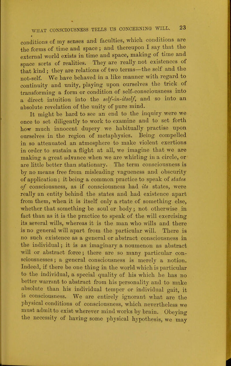conditions of mj senses and faculties, which conditions are the forms of time and space ; and thereupon I say that the external world exists in time and space, making of time and space sorts of realities. They are really not existences of that kind; they are relations of two terms—the self and the not-self. We have behaved in a like manner with regard to continuity and unity, playing upon ourselves the trick of transforming a form or condition of self-consciousness into a direct intuition into the self-in-itself, and so into an absolute revelation of the unity of pure mind. It might be hard to see an end to the inquiry were we once to set diligently to work to examine and to set forth how much innocent dupery we habitually practise upon ourselves in the region of metaphysics. Being compelled in so attenuated an atmosphere to make violent exertions in order to sustain a flight at all, we imagine that we are making a great advance when we are whirling in a circle, or are little better than stationary. The term consciousness is by no means free from misleading vagueness and obscurity of application; it being a common practice to speak of states of consciousness, as if consciousness had its states, were really an entity behind the states and had existence apart from them, when it is itself only a state of something else, whether that something be soul or body; not otherwise in fact than as it is the practice to speak of the will exercising its several wills, whereas it is the man who wills and there is no general will apart from the particular will. There is no such existence as a general or abstract consciousness in the individual; it is as imaginary a noumenon as abstract will or abstract force; there are so many particular con- sciousnesses ; a general consciousness is merely a notion. Indeed, if there be one thing in the world which is particular to the individual, a special quality of his which he has no better warrant to abstract from his personality and to make absolute than his individual temper or individual gait, it is consciousness. We are entirely ignorant what are the physical conditions of consciousness, which nevertheless we must admit to exist wherever mind works by brain. Obeying the necessity of having some physical hypothesis, we may
