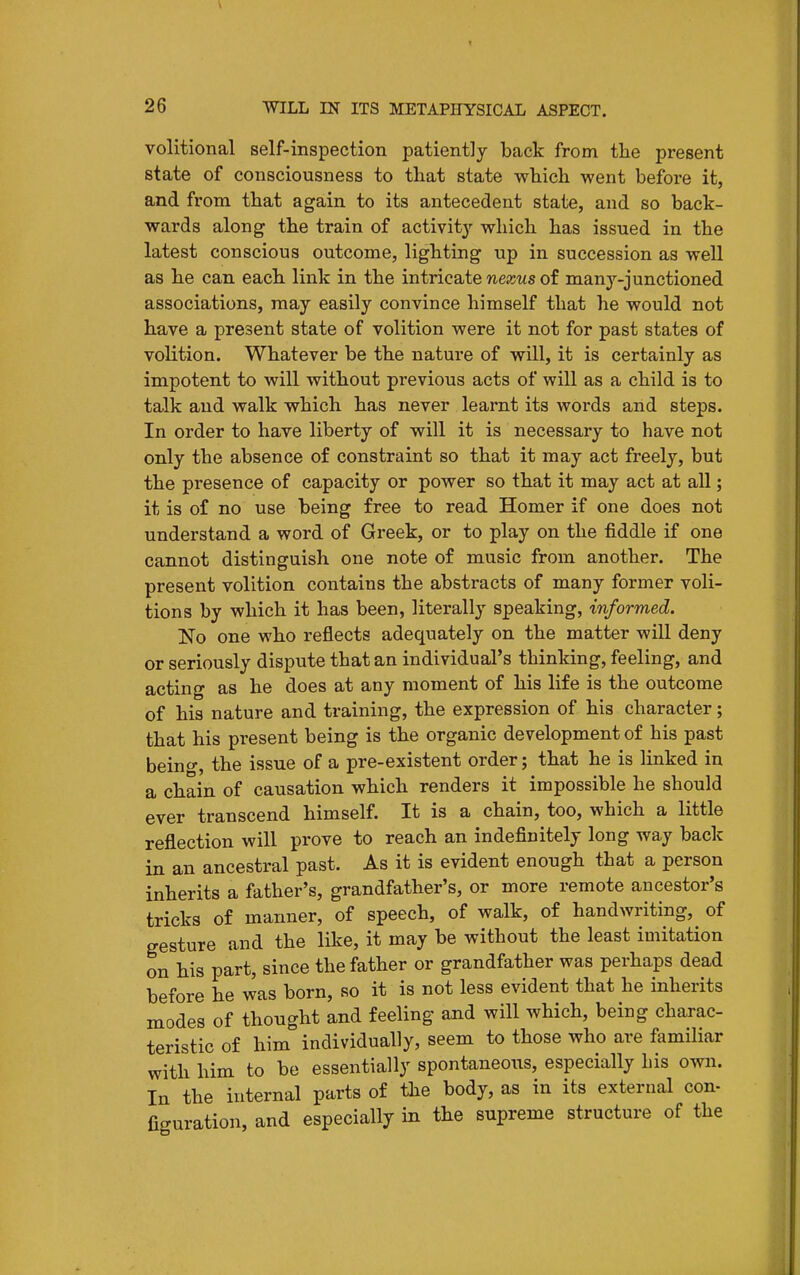 volitional self-inspection patiently back from the present state of consciousness to that state which went before it, and from that again to its antecedent state, and so back- wards along the train of activit}-^ which has issued in the latest conscious outcome, lighting up in succession as well as he can each link in the intricate wejcMs of many-junctioned associations, may easily convince himself that he would not have a present state of volition were it not for past states of volition. Whatever be the nature of will, it is certainly as impotent to will without previous acts of will as a child is to talk and walk which has never learnt its words and steps. In order to have liberty of will it is necessary to have not only the absence of constraint so that it may act freely, but the presence of capacity or power so that it may act at all; it is of no use being free to read Homer if one does not understand a word of Greek, or to play on the fiddle if one cannot distinguish one note of music from another. The present volition contains the abstracts of many former voli- tions by which it has been, literally speaking, informed. No one who reflects adequately on the matter will deny or seriously dispute that an individual's thinking, feeling, and acting as he does at any moment of his life is the outcome of his nature and training, the expression of his character; that his present being is the organic development of his past beino-, the issue of a pre-existent order; that he is linked in a chain of causation which renders it impossible he should ever transcend himself. It is a chain, too, which a little reflection will prove to reach an indefinitely long way back in an ancestral past. As it is evident enough that a person inherits a father's, grandfather's, or more remote ancestor's tricks of manner, of speech, of walk, of handwriting, of gesture and the like, it may be without the least imitation on his part, since the father or grandfather was perhaps dead before he was born, so it is not less evident that he inherits modes of thought and feeling and will which, being charac- teristic of him individually, seem to those who are familiar with him to be essentially spontaneous, especially Lis own. In the internal parts of tlie body, as in its external con- figuration, and especially in the supreme structure of the