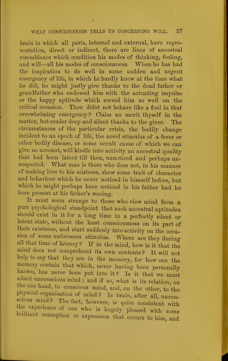 brain in which all parts, internal and external, have repre- sentation, direct or indirect, there are lines of ancestral resemblance which condition his modes of thinking, feeling, and will—all his modes of consciousness. When he has had the inspiration to do well in some sudden and urgent emergency of life, in which he hardly knew at the time what he did, he might justly give thanks to the dead father or grandfather who endowed him with the actuating impulse or the happy aptitude which served him so well on the critical occasion. Thou didst not behave like a fool in that overwhelming emergency? Claim no merit thyself in the matter, but render deep and silent thanks to the giver. The circumstances of the particular crisis, the bodily change incident to an epoch of life, the novel stimulus of a fever or other bodily disease, or some occult cause of which we can give no account, will kindle into activity an ancestral quality that had been latent till then, unnoticed and perhaps un- suspected. What man is there who does not, in his manner of making love to his mistress, show some trait of character and behaviour which he never noticed in himself before, but which he might perhaps have noticed in his father had he been present at his father's wooing. It must seem strange to those who view mind from a pure psychological standpoint that such ancestral aptitudes should exist in it for a long time in a perfectly silent or latent state, without the least consciousness on its part of their existence, and start suddenly into activity on the occa- sion of some unforeseen stimulus. Where are they during all that time of latency ? If izi the mind, how is it that the mmd does not comprehend its own contents ? It will not help to say that they are in the memory, for how can the memory contain that which, never having been personally known, has never been put into it ? Is it that we must admit unconscious mind; and if so, what is its relation, on the one hand, to conscious mind, and, on the other, to the physical organisation of mind ? Is brain, after all, uncon- scious mind? The fact, however, is quite consistent with the experience of one who is hugely pleased with some brilliant conception or expression that occurs to him and
