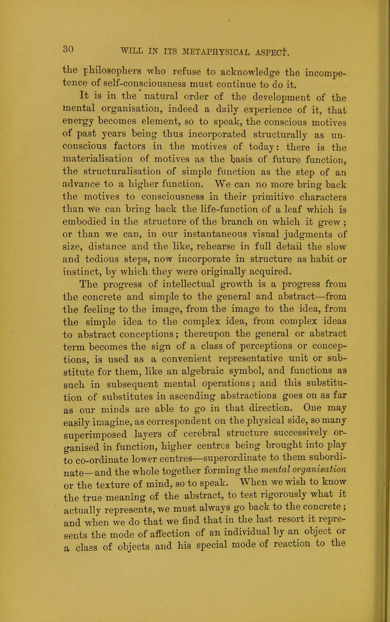 the philosophers who refuse to aclrnowledge the incompe- tence of self-consciousness must continue to do it. It is in the natural order of the development of the mental organisation, indeed a daily experience of it, that energy becomes element, so to speak, the conscious motives of past years being thus incorporated structurally as un- conscious factors in the motives of today: there is the materialisation of motives as the basis of future function, the structuralisation of simple function as the step of an advance to a higher function. We can no more bring back the motives to consciousness in their primitive characters than vve can bring back the life-function of a leaf which is embodied in the structure of the branch on which it grew ; or than we can, in our instantaneous visual judgments of size, distance and the like, rehearse in full detail the slow and tedious steps, now incorporate in structure as habit or instinct, by which they were originally acquired. The progress of intellectual growth is a progress from the concrete and simple to the general and abstract—from the feeling to the image, from the image to the idea, from the simple idea to the complex idea, from complex ideas to abstract conceptions; thereupon the general or abstract term becomes the sign of a class of perceptions or concep- tions, is used as a convenient representative unit or sub- stitute for them, like an algebraic symbol, and functions as such in subsequent mental operations; and this substitu- tion of substitutes in ascending abstractions goes on as far as our minds are able to go in that direction. One may easily imagine, as correspondent on the physical side, so many superimposed layers of cerebral structure successively or- ganised in function, higher centres being brought into play to co-ordinate lower centres—superordinate to them subordi- nate and the whole together forming the mental organisation or the texture of mind, so to spealr. When we wish to know the true meaning of the abstract, to test rigorously what it actually represents, we must always go back to the concrete; and when we do that we find that in the last resort it repre- sents the mode of affection of an individual by an object or a class of objects and his special mode of reaction to the
