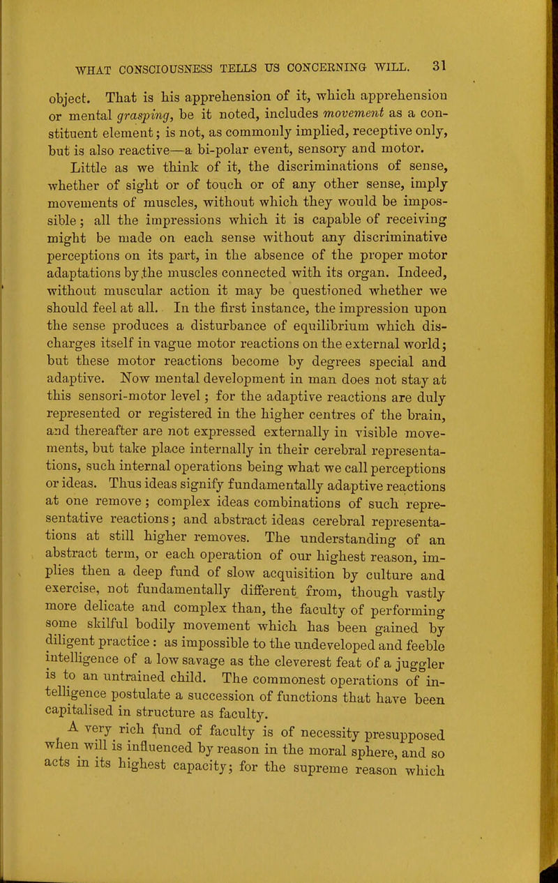 object. That is his apprehension of it, which apprehension or mental grasping, be it noted, includes movement as a con- stituent element; is not, as commonly implied, receptive only, but is also reactive—a bi-polar event, sensory and motor. Little as we think of it, the discriminations of sense, whether of sight or of touch or of any other sense, imply movements of muscles, without which they would be impos- sible ; all the impressions which it is capable of receiving might be made on each sense without any discriminative perceptions on its part, in the absence of the proper motor adaptations by the muscles connected with its organ. Indeed, without muscular action it may be questioned whether we should feel at all. In the first instance, the impression upon the sense produces a disturbance of equilibrium which dis- charges itself in vague motor reactions on the external world; but these motor reactions become by degrees special and adaptive. Now mental development in man does not stay at this sensori-motor level; for the adaptive reactions are duly represented or registered in the higher centres of the brain, and thereafter are not expressed externally in visible move- ments, but take place internally in their cerebral representa- tions, such internal operations being what we call perceptions or ideas. Thus ideas signify fundamentally adaptive reactions at one remove; complex ideas combinations of such repre- sentative reactions; and abstract ideas cerebral representa- tions at still higher removes. The understanding of an abstract term, or each operation of our highest reason, im- plies then a deep fund of slow acquisition by culture and exercise, not fundamentally different from, though vastly more delicate and complex than, the faculty of performing some skilful bodily movement which has been gained by diligent practice: as impossible to the undeveloped and feeble intelligence of a low savage as the cleverest feat of a juggler is to an untrained child. The commonest operations of in- telHgence postulate a succession of functions that have been capitalised in structure as faculty. A very rich fund of faculty is of necessity presupposed when will is influenced by reason in the moral sphere, and so acts m its highest capacity; for the supreme reason which