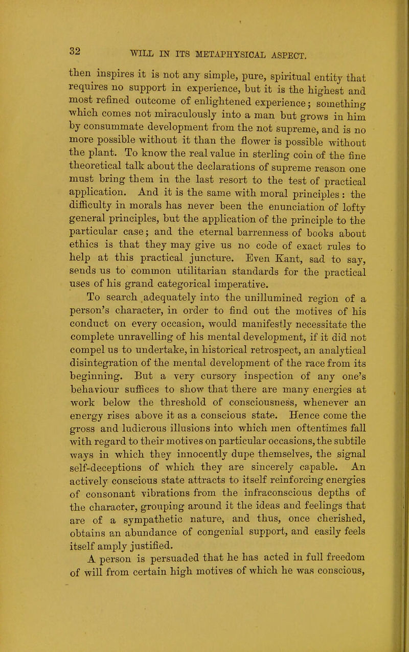 tlien^ inspires it is not any simple, pure, spiritual entity that requires no support in experience, but it is the highest and most refined outcome of enlightened experience; something which comes not miraculously into a man but grows in him by consummate development from the not supreme, and is no more possible without it than the flower is possible without the plant. To know the real value in sterling coin of the fine theoretical talk about the declarations of supreme reason one must bring them in the last resort to the test of practical application. And it is the same with moral principles : the difficulty in morals has never been the enunciation of lofty general principles, but the application of the principle to the particular case; and the eternal barrenness of books about ethics is that they may give us no code of exact rules to help at this practical juncture. Even Kant, sad to say, sends us to common utilitarian standards for the practical uses of his grand categorical imperative. To search adequately into the unillumined region of a person's character, in order to find out the motives of his conduct on every occasion, would manifestly necessitate the complete unravelling of his mental development, if it did not compel us to undertake, in historical retrospect, an analytical disintegration of the mental development of the race from its beginning. But a very cursory inspection of any one's behaviour suffices to show that there are many energies at work below the threshold of consciousness, whenever an energy rises above it as a conscious state. Hence come the gross and ludicrous illusions into which men oftentimes fall with regard to their motives on particular occasions, the subtile ways in which they innocently dupe themselves, the signal self-deceptions of which they are sincerely capable. An actively conscious state attracts to itself reinforcing energies of consonant vibrations from the infraconscious depths of the character, grouping around it the ideas and feelings that are of a sympathetic nature, and thus, once cherished, obtains an abundance of congenial support, and easily feels itself amply justified. A person is persuaded that he has acted in full freedom of will from certain high motives of which he was conscious.