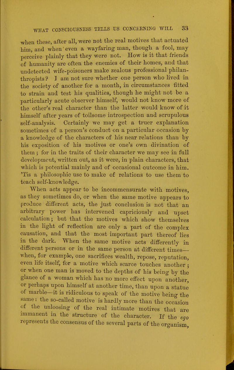 when these, after all, were not the real motives that actuated him, and when' even a wayfaring man, though a fool, may perceive plainly that they were not. How is it that friends of humanity are often the enemies of their homes, and that undetected wife-poisoners make zealous professional philan- thropists ? I am not sure whether one person who lived in the society of another for a month, in circumstances fitted to strain and test his qualities, though he might not be a particularly acute observer himself, would not know more of the other's real character than the latter would know of it himself after years of toilsome introspection and scrupulous self-analysis. Certainly we may get a truer explanation sometimes of a person's conduct on a particular occasion by a knowledge of the characters of his near relations than by his exposition of his motives or one's own divination of them; for in the traits of their character we may see in full development, written out, as it were, in plain characters, that which is potential mainly and of occasional outcome in him. 'Tis a philosophic use to make of relations to use them to teach self-knowledge. When acts appear to be incommensurate with motives, as they sometimes do, or when the same motive appears to produce different acts, the just conclusion is not that an arbitrary power has intervened capriciously and upset calculation; but that the motives which show themselves in the light of reflection are only a part of the complex causation, and that the most important part thereof lies in the dark. When the same motive acts differently in different persons or in the same person at different times when, for example, one sacrifices wealth, repose, reputation, even life itself, for a motive which scarce touches another ; or when one man is moved to the depths of his being by the glance of a woman which has no more effect upon another, or perhaps upon himself at another time, than upon a statue of marble—it is ridiculous to speak of the motive being the same: the so-called motive is hardly more than the occasion of the unloosing of the real intimate motives that are immanent in the structure of the character. If the ego represents the consensus of the several parts of the oro-anism
