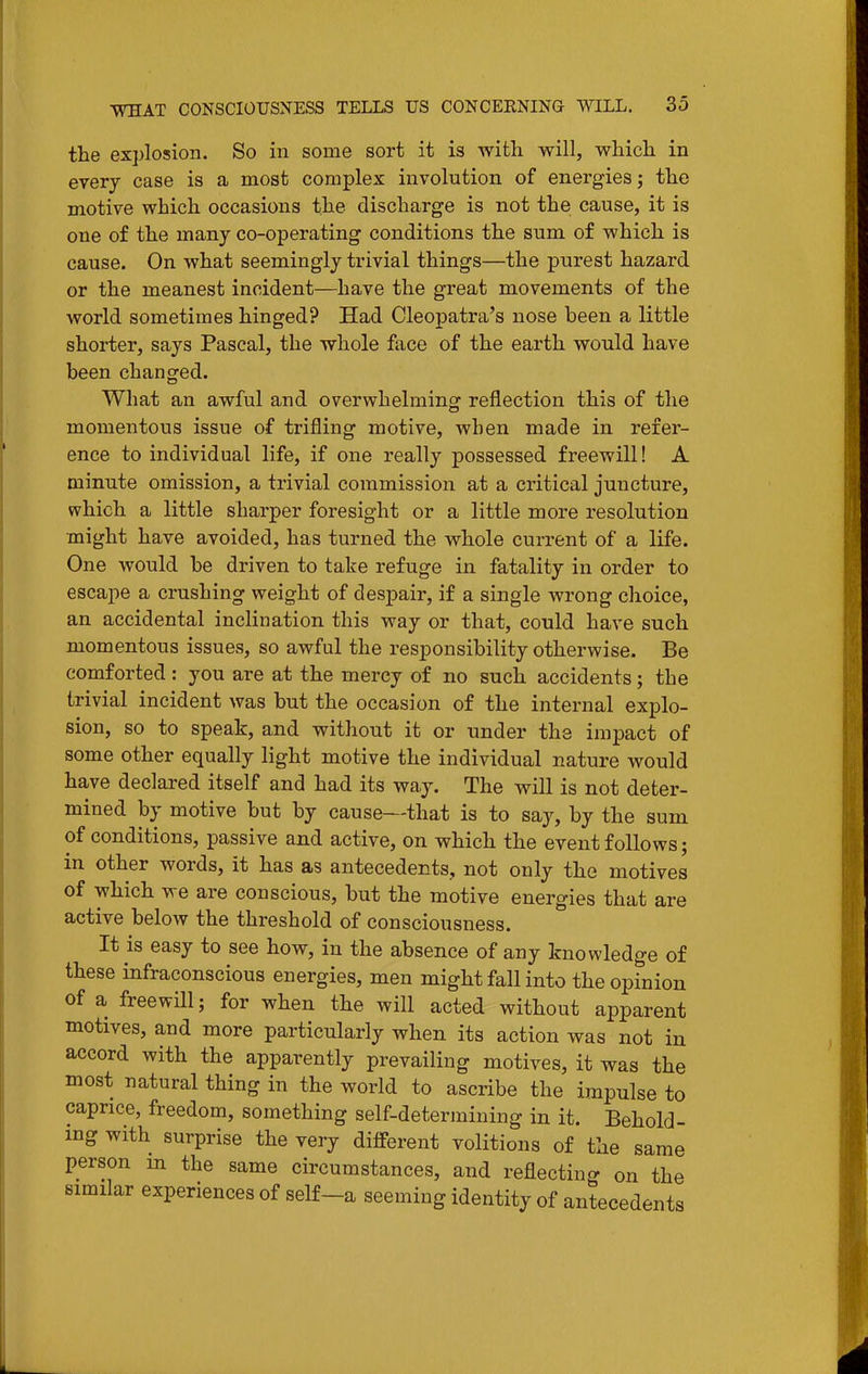 the explosion. So in some sort it is with will, which in every case is a most complex involution of energies; the motive which occasions the discharge is not the cause, it is one of the many co-operating conditions the sum of which is cause. On what seemingly trivial things—the purest hazard or the meanest incident—have the great movements of the world sometimes hinged? Had Cleopatra's nose been a little shorter, says Pascal, the whole face of the earth would have been changed. What an awful and overwhelming reflection this of the momentous issue of trifling motive, when made in refer- ence to individual life, if one really possessed freewill! A minute omission, a trivial commission at a critical juncture, which a little sharper foresight or a little more resolution might have avoided, has turned the whole current of a life. One would be driven to take refuge in fatality in order to escape a crushing weight of despair, if a single wrong choice, an accidental inclination this way or that, could have such momentous issues, so awful the responsibility otherwise. Be comforted : you are at the mercy of no such accidents; the trivial incident was but the occasion of the internal explo- sion, so to speak, and without it or under the impact of some other equally light motive the individual nature would have declared itself and had its way. The will is not deter- mined by motive but by cause—that is to say, by the sum of conditions, passive and active, on which the event follows; in other words, it has as antecedents, not only the motives of which we are conscious, but the motive energies that are active below the threshold of consciousness. It is easy to see how, in the absence of any knowledge of these infraconscious energies, men might fall into the opinion of a freewill; for when the will acted without apparent motives, and more particularly when its action was not in accord with the apparently prevailing motives, it was the most natural thing in the world to ascribe the impulse to caprice, freedom, something self-determining in it. Behold- ing with surprise the very different volitions of the same person m the same circumstances, and reflecting on the similar experiences of self-a seeming identity of antecedents