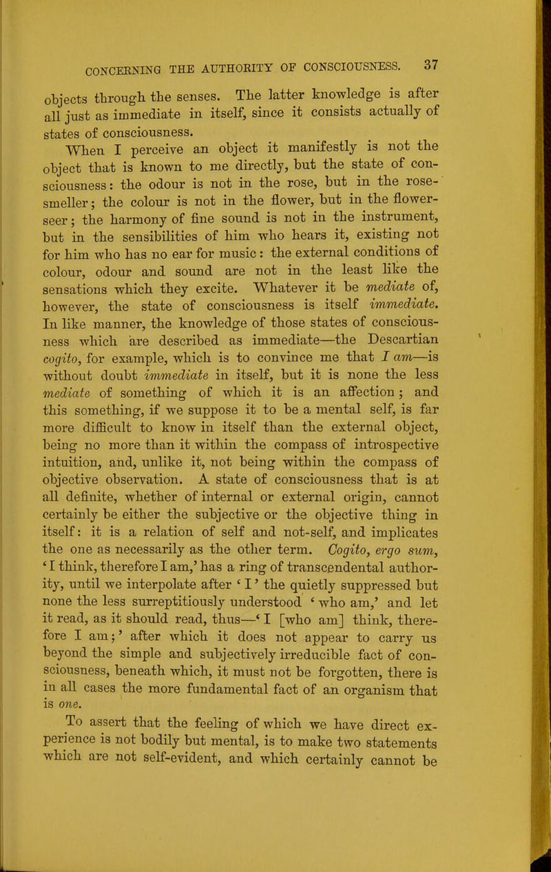 objects througli the senses. The latter knowledge is after all just as immediate in itself, since it consists actually of states of consciousness. When I perceive an object it manifestly is not the object that is known to me directly, but the state of con- sciousness: the odour is not in the rose, but in the rose- smeller ; the colour is not in the flower, but in the flower- seer ; the harmony of fine sound is not in the instrument, but in the sensibilities of him who hears it, existing not for him who has no ear for music: the external conditions of colour, odour and sound are not in the least like the sensations which they excite. Whatever it be mediate of, however, the state of consciousness is itself immediate. In like manner, the knowledge of those states of conscious- ness which are described as immediate—the Descartian cogito, for example, which is to convince me that I am—is without doubt immediate in itseK, but it is none the less mediate of something of which it is an afiTection; and this something, if we suppose it to be a mental self, is far more difficult to know in itself than the external object, being no more than it within the compass of introspective intuition, and, unlike it, not being wdthin the compass of objective observation. A state of consciousness that is at all definite, whether of internal or external origin, cannot certainly be either the subjective or the objective thing in itself: it is a relation of self and not-self, and implicates the one as necessarily as the other term. Cogito, ergo sum, ' I think, therefore I am,' has a ring of transcendental author- ity, until we interpolate after ' I' the quietly suppressed but none the less surreptitiously understood ' who am,' and let it read, as it should read, thus—' I [who am] think, there- fore I am;' after which it does not appear to carry us beyond the simple and subjectively irreducible fact of con- sciousness, beneath which, it must not be forgotten, there is in all cases the more fundamental fact of an organism that is one. To assert that th.e feeling of which we have direct ex- perience is not bodily but mental, is to make two statements which are not self-evident, and which certainly cannot be