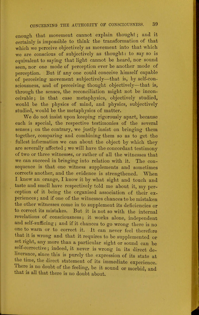 enough, that movement cannot explain thought; and it certainly is impossible to think the transformation of that which we perceive objectively as movement into that which we are conscious of subjectively as thought: to say so is equivalent to saying that light cannot be heard, nor sound seen, nor one mode of perception ever be another mode of perception. But if any one could conceive himself capable of perceiving movement subjectively—that is, by self-con- sciousness, and of perceiving thought objectively—that is, through the senses, the reconciliation might not be incon- ceivable ; in that case metaphysics, objectively studied, would be the physics of mind, and physics, subjectively studied, would be the metaphysics of matter. We do not insist upon keeping rigorously apart, because each is special, the respective testimonies of the several senses; on the contrary, we justly insist on bringing them together, comparing and combining them so as to get the fullest information we can about the object by which they are severally affected ; we will have the concordant testimony of two or three witnesses, or rather of all the witnesses that we can succeed in bringing into relation with it. The con- sequence is that one witness supplements and sometimes corrects another, and the evidence is strengthened. When I know an orange, I know it by what sight and touch and taste and smell have respectively told me about it, my per- ception of it being the organised association of their ex- periences ; and if one of the witnesses chances to be mistaken the other witnesses come in to supplement its deficiencies or to correct its mistakes. But it is not so with the internal revelations of consciousness; it works alone, independent and self-sufficing; and if it chances to go wrong there is no one to warn or to correct it. It can never feel therefore that it is wrong and that it requires to be supplemented or set right, any more than a particular sight or sound can be self-corrective; indeed, it never is wrong in its direct de- liverance, since this is purely the expression of its state at the time, the direct statement of its immediate experience There is no doubt of the feeling, be it sound or morbid, and that is all that there is no doubt about.