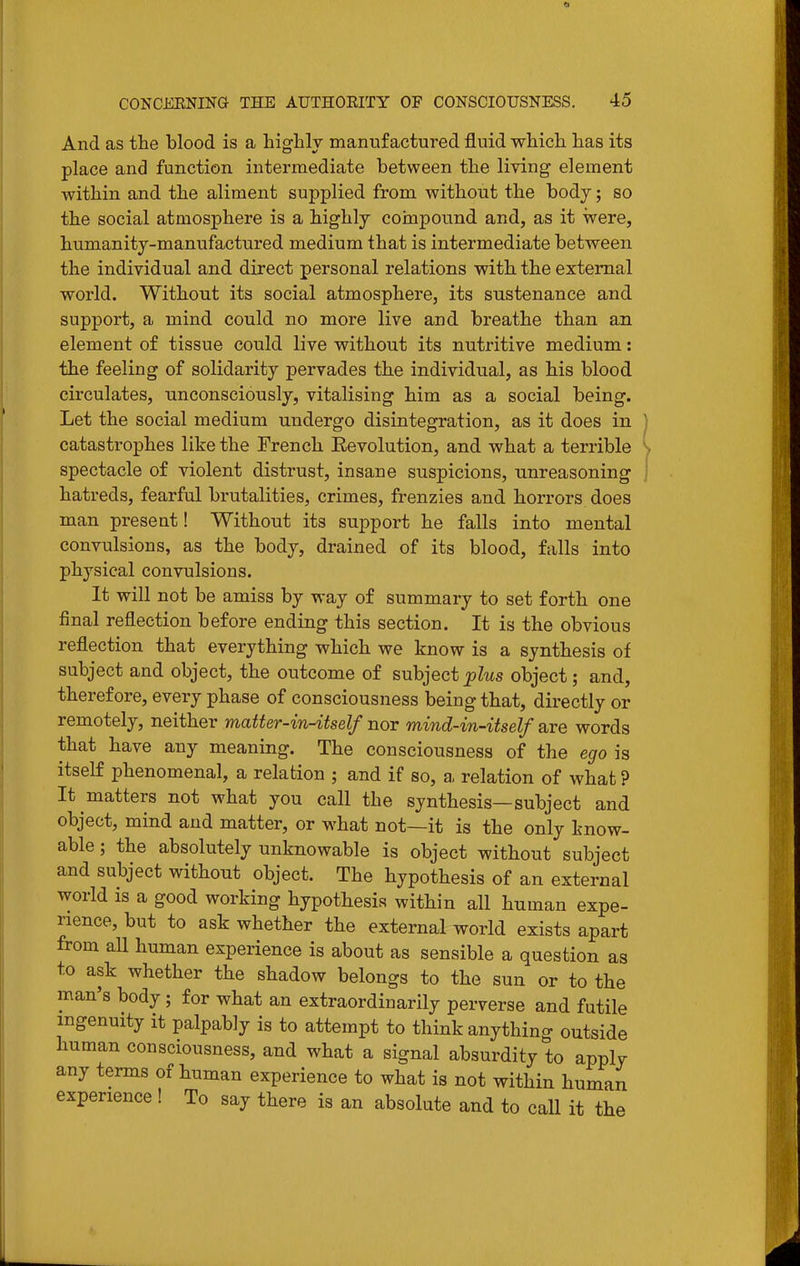 And as tlie blood is a higlily manufactured fluid whicli has its place and function intermediate between the living element within and the aliment supplied from without the body; so the social atmosphere is a highly coinpound and, as it were, humanity-manufactured medium that is intermediate between the individual and direct personal relations with the external world. Without its social atmosphere, its sustenance and support, a mind could no more live and breathe than an element of tissue could live without its nutritive medium: the feeling of solidarity pervades the individual, as his blood circulates, unconsciously, vitalising him as a social being. Let the social medium undergo disintegration, as it does in | catastrophes like the French Eevolution, and what a terrible \ spectacle of violent distrust, insane suspicions, unreasoning hatreds, fearful brutalities, crimes, frenzies and horrors does man present! Without its support he falls into mental convulsions, as the body, drained of its blood, falls into physical convulsions. It will not be amiss by way of summary to set forth one final reflection before ending this section. It is the obvious reflection that everything which we know is a synthesis of subject and object, the outcome of subject plus object; and, therefore, every phase of consciousness being that, directly or remotely, neither matter-in-itself nor mind-in-itself are words that have any meaning. The consciousness of the ego is itself phenomenal, a relation ; and if so, a, relation of what ? It matters not what you call the synthesis—subject and object, mind and matter, or what not—it is the only know- able ; the absolutely unknowable is object without subject and subject without object. The hypothesis of an external world is a good working hypothesis within all human expe- rience, but to ask whether the external world exists apart from all human experience is about as sensible a question as to ask whether the shadow belongs to the sun or to the man's body; for what an extraordinarily perverse and futile ingenuity it palpably is to attempt to think anything outside human consciousness, and what a signal absurdity to apply any terms of human experience to what is not within human experience ! To say there is an absolute and to call it the
