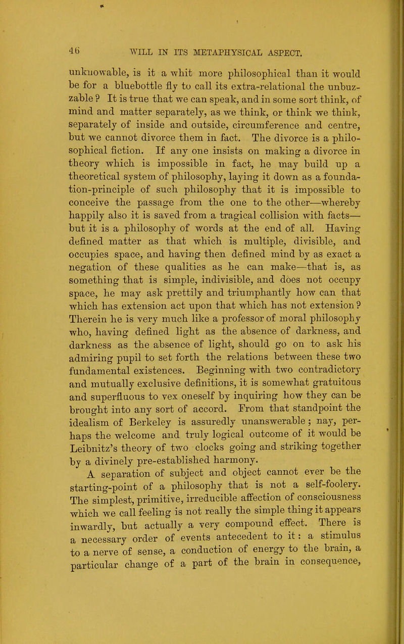 unknowable, is it a whit more philosophical than it would be for a bluebottle fly to call its extra-relational the unbuz- zable ? It is true that we can speak, and in some sort think, of mind and matter separately, as we think, or think we think, separately of inside and outside, circumference and centre, but -we cannot divorce them in fact. The divorce is a philo- sophical fiction. If any one insists on making a divorce in theory which is impossible in fact, he may build up a theoretical system of philosophy, lajdng it down as a founda- tion-principle of such philosophy that it is impossible to conceive the passage from the one to the other—whereby happily also it is saved from a tragical collision with facts— but it is a philosophy of words at the end of all. Having defined matter as that which is multiple, divisible, and occupies space, and having then defined mind by as exact a negation of these qualities as he can make—that is, as something that is simple, indivisible, and does not occupy space, he may ask prettily and triumphantly how can that ■which has extension act upon that which has not extension ? Therein he is very much like a professor of moral philosophy who, having defined light as the absence of darkness, and darkness as the absence of light, should go on to ask his admiring pupil to set forth the relations between these two fundamental existences. Beginning with two contradictory and mutually exclusive definitions, it is somewhat gratuitous and superfluous to vex oneself by inquiring how they can be brought into any sort of accord. From that standpoint the idealism of Berkeley is assuredly unanswerable; nay, per- haps the welcome and truly logical outcome of it would be Leibnitz's theory of two clocks going and striking together by a divinely pre-established harmony. A separation of subject and object cannot ever be the starting-point of a philosophy that is not a self-foolery. The simplest, primitive, irreducible affection of consciousness which we call feeling is not really the simple thing it appears inwardly, but actually a very compound effect. There is a necessary order of events antecedent to it: a stimulus to a nerve of sense, a conduction of energy to the brain, a particular change of a part of the brain in consequence.