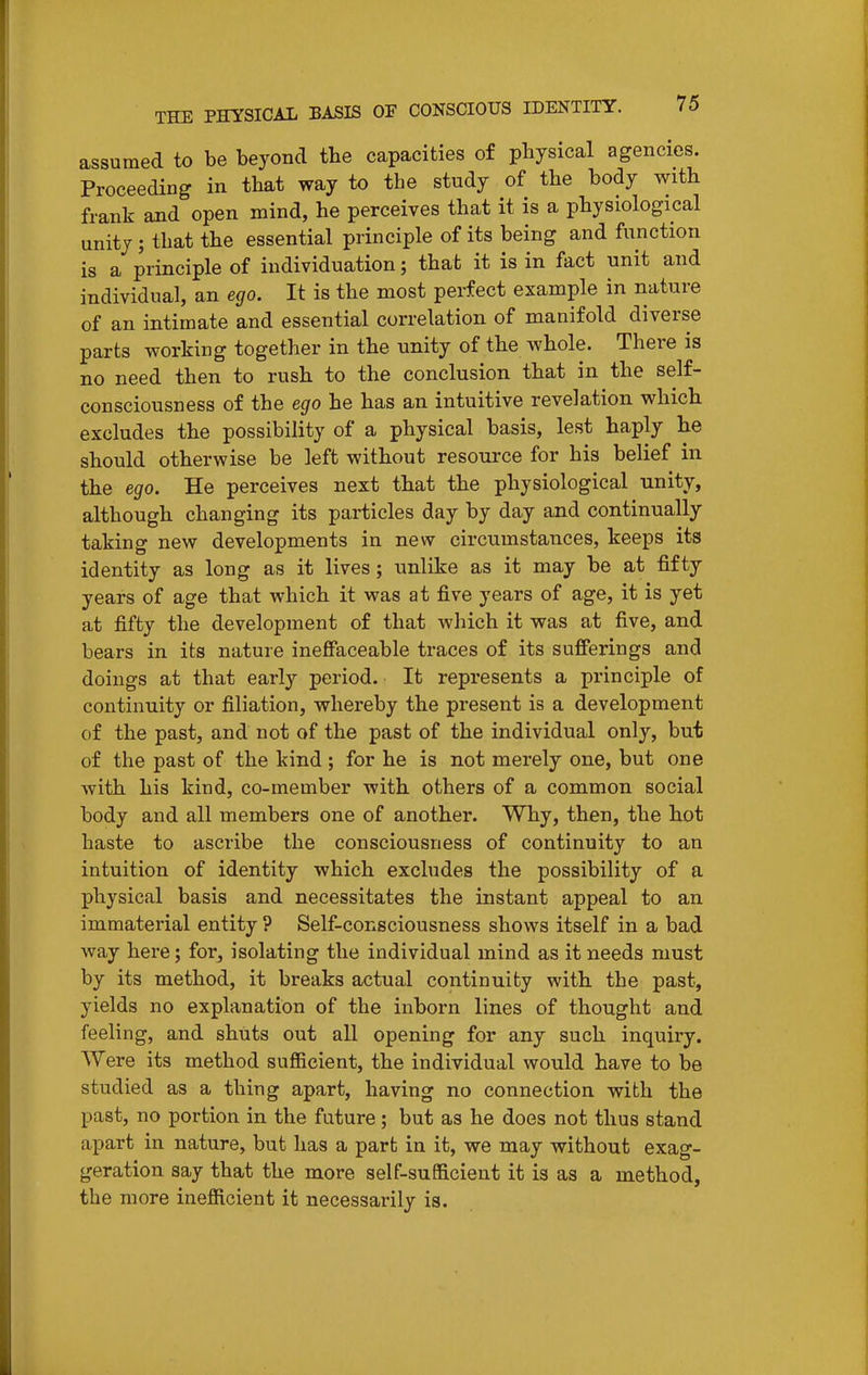 assumed to be beyond the capacities of physical agencies. Proceeding in that way to the study of the body with frank and open mind, he perceives that it is a physiological unity; that the essential principle of its being and function is a principle of individuation; that it is in fact unit and individual, an ego. It is the most perfect example in nature of an intimate and essential correlation of manifold diverse parts working together in the unity of the whole. There is no need then to rush to the conclusion that in the self- consciousness of the ego he has an intuitive revelation which excludes the possibility of a physical basis, lest haply he should otherwise be left without resource for his belief in the ego. He perceives next that the physiological unity, although changing its particles day by day and continually taking new developments in new circumstances, keeps its identity as long as it lives; unlike as it may be at fifty years of age that which it was at five years of age, it is yet at fifty the development of that which it was at five, and bears in its nature ineffaceable traces of its sufferings and doings at that early period. It represents a principle of continuity or filiation, whereby the present is a development of the past, and not of the past of the individual only, but of the past of the kind; for he is not merely one, but one with his kind, co-member with others of a common social body and all members one of another. Why, then, the hot haste to ascribe the consciousness of continuity to an intuition of identity which excludes the possibility of a physical basis and necessitates the instant appeal to an immaterial entity ? Self-consciousness shows itself in a bad way here; for, isolating the individual mind as it needs must by its method, it breaks actual continuity with the past, yields no explanation of the inborn lines of thought and feeling, and shuts out all opening for any such inquiry. Were its method sufficient, the individual would have to be studied as a thing apart, having no connection with the past, no portion in the future; but as he does not thus stand apart in nature, but has a part in it, we may without exag- geration say that the more self-sufficient it is as a method, the more inefficient it necessarily is.