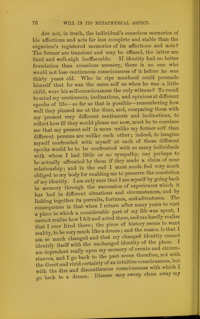 Are not, in trutli, the individual's conscious memories of his affections and acts far less complete and stable tlian the organism's registered memories of its affections and acts? The former are transient and may be effaced, the latter are fixed and well-nigh ineffaceable. If identity had no better foundation than conscious memory, there is no one who would not lose continuous consciousness of it before he was thirty years old. Who in ripe manhood could persuade himself that he was the same self as when he was a little child, were his self-consciousness the only witness ? To recall to mind ray sentiments, inclinations, and opinions at different epochs of life—so far as that is possible—remembering how well they pleased me at the time, and, comparing them with my present very different sentiments and inclinations, to reflect how ill they would please me now, must be to convince me that my present self is more unlike my former self than different persons are unlike each other; indeed, to imagine myself confronted with myself at each of these different epochs would be to be confronted with so many individuals with whom I had little or no sympathy, nay perhaps to be actually affronted by them if they made a claim of near relationship; and in the end I must needs feel very much obliged to my body for enabling me to preserve the conviction of my identity. I am only sure that I am myself by going back in memory through the succession of experiences which it has had in different situations and circumstances, and by linking together its pursuits, fortunes, and adventures. The consequence is that when I return after many years to visit a place in which a considerable part of my hfe was spent I cannot realise how I felt and acted there, and can hardly reahse that I ever lived there; the piece of history seems to want reality, to be very much like a dream; and the reason is that I am so much changed and that my changed identity cannot identify itself with the unchanged identity of the place. I am dependent really upon my memory of events and circum- stances, and I go back to the past scene therefore, not with the direct and vivid certainty of an intuitive consciousne s but with the dim and discontinuous consciousness with which I go back to a dream. Disease may sweep clean away my