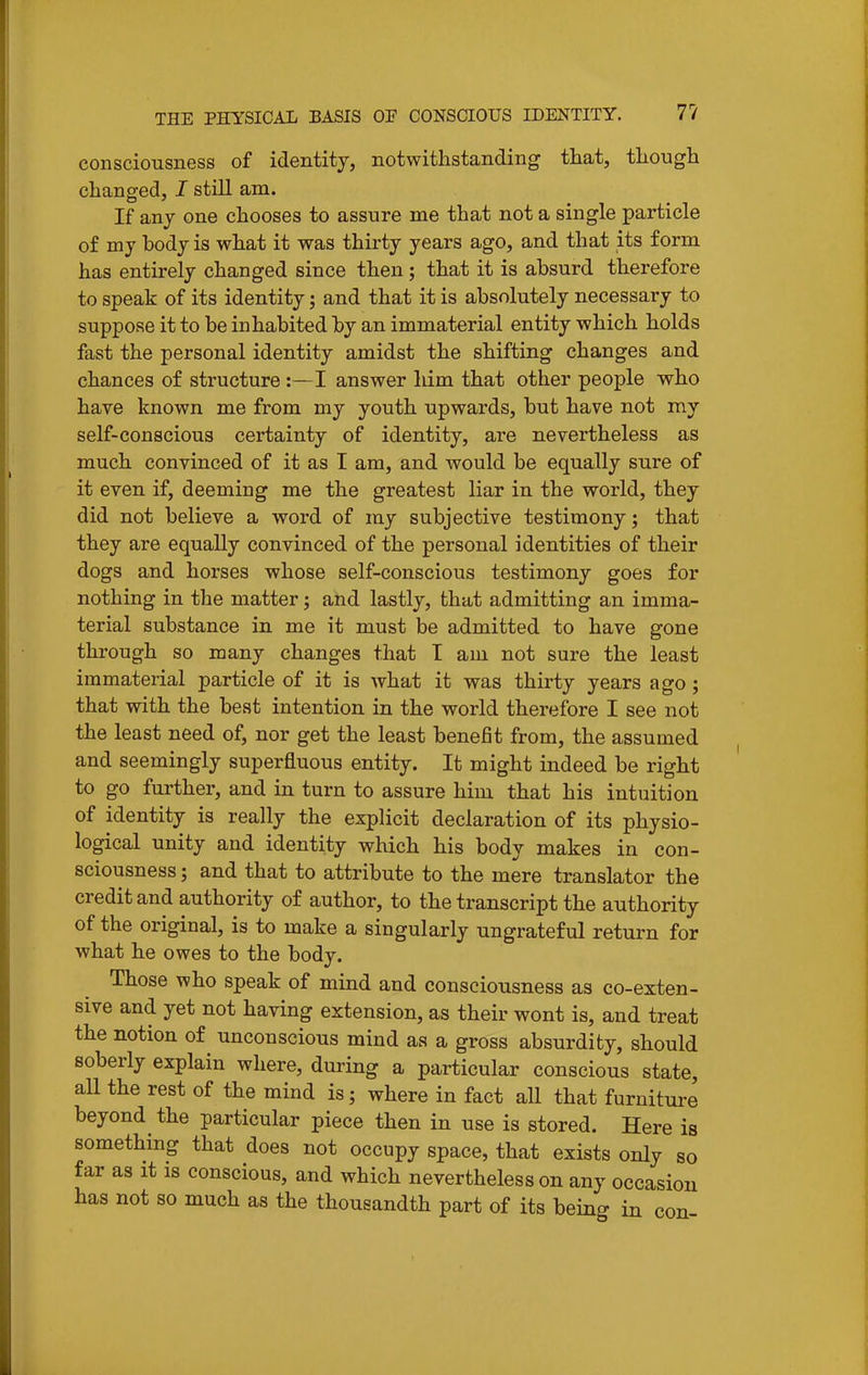 consciousness of identity, notwithstanding that, though changed, I still am. If any one chooses to assure me that not a single particle of my body is what it was thirty years ago, and that its form has entirely changed since then; that it is absurd therefore to speak of its identity; and that it is absolutely necessary to suppose it to be inhabited by an immaterial entity which holds fast the personal identity amidst the shifting changes and chances of structure :—I answer him that other people who have known me from my youth upwards, but have not my self-conscious certainty of identity, are nevertheless as much convinced of it as I am, and would be equally sure of it even if, deeming me the greatest liar in the world, they did not believe a word of my subjective testimony; that they are equally convinced of the personal identities of their dogs and horses whose self-conscious testimony goes for nothing in the matter; and lastly, that admitting an imma- terial substance in me it must be admitted to have gone through so many changes that I am not sure the least immaterial particle of it is what it was thirty years ago; that with the best intention in the world therefore I see not the least need of, nor get the least benefit from, the assumed and seemingly superfluous entity. It might indeed be right to go further, and in turn to assure him that his intuition of identity is really the explicit declaration of its physio- logical unity and identity which his body makes in con- sciousness ; and that to attribute to the mere translator the credit and authority of author, to the transcript the authority of the original, is to make a singularly ungrateful return for what he owes to the body. Those who speak of mind and consciousness as co-exten- sive and yet not having extension, as their wont is, and treat the notion of unconscious mind as a gross absurdity, should soberly explain where, during a particular conscious state, aU the rest of the mind is; where in fact all that furniture beyond the particular piece then in use is stored. Here is something that does not occupy space, that exists only so far as it is conscious, and which nevertheless on any occasion has not so much as the thousandth part of its being in con