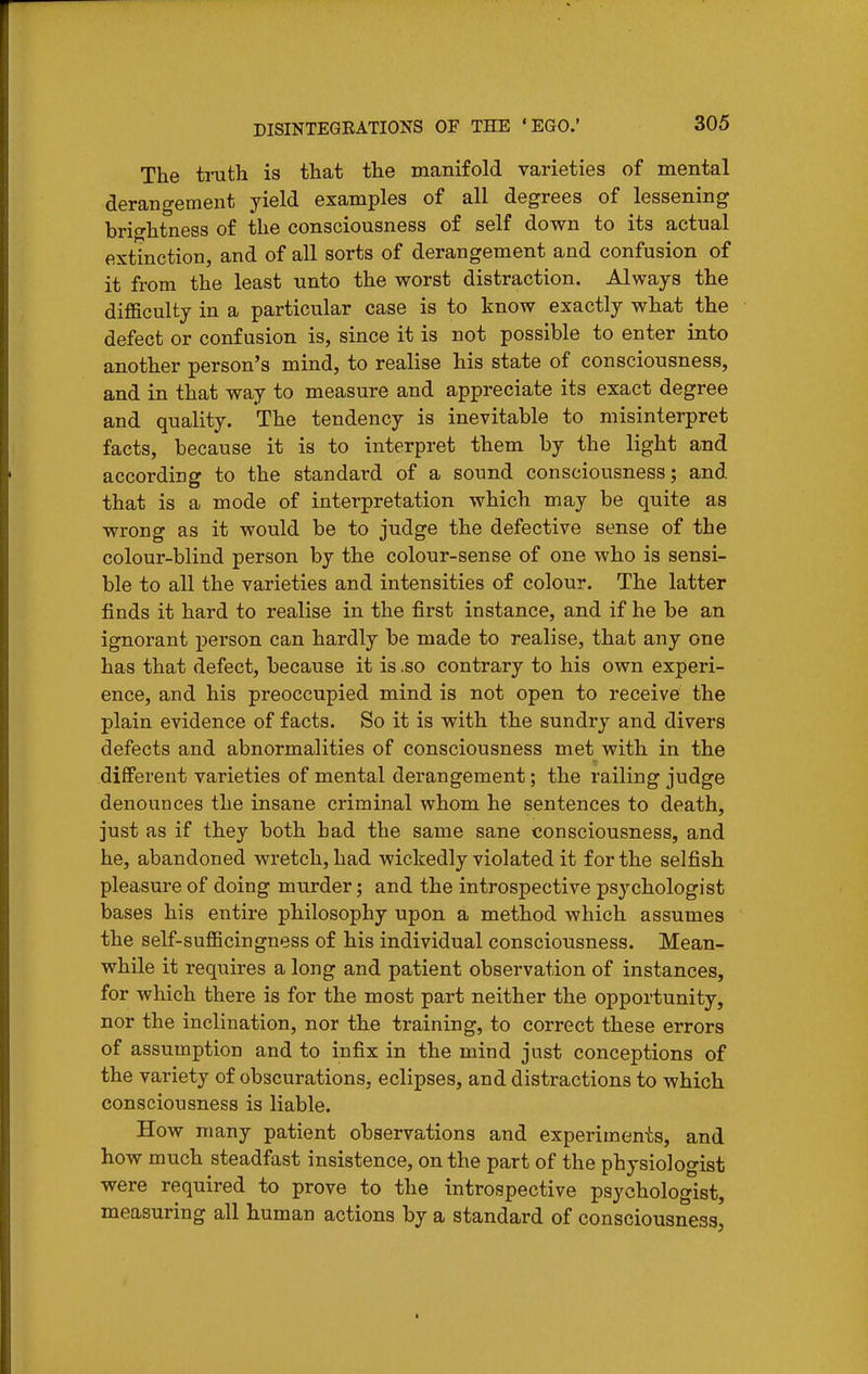The truth is that the manifold varieties of mental derangement yield examples of all degrees of lessening brightness of the consciousness of self down to its actual extinction, and of all sorts of derangement and confusion of it from the least unto the worst distraction. Always the difficulty in a particular case is to know exactly what the defect or confusion is, since it is not possible to enter into another person's mind, to realise his state of consciousness, and in that way to measure and appreciate its exact degree and quality. The tendency is inevitable to misinterpret facts, because it is to interpret them by the light and according to the standard of a sound consciousness; and that is a mode of interpretation which may be quite as wrong as it would be to judge the defective sense of the colour-blind person by the colour-sense of one who is sensi- ble to all the varieties and intensities of colour. The latter finds it hard to realise in the first instance, and if he be an ignorant person can hardly be made to realise, that any one has that defect, because it is .so contrary to his own experi- ence, and his preoccupied mind is not open to receive the plain evidence of facts. So it is with the sundry and divers defects and abnormalities of consciousness met with in the different varieties of mental derangement; the railing judge denounces the insane criminal whom he sentences to death, just as if they both had the same sane consciousness, and he, abandoned wretch, had wickedly violated it for the selfish pleasure of doing murder; and the introspective psychologist bases his entire philosophy upon a method which assumes the self-sufficingness of his individual consciousness. Mean- while it requires a long and patient observation of instances, for which there is for the most part neither the opportunity, nor the inclination, nor the training, to correct these errors of assumption and to infix in the mind just conceptions of the variety of obscurations, eclipses, and distractions to which consciousness is liable. How many patient observations and experiments, and how much steadfast insistence, on the part of the physiologist were required to prove to the introspective psychologist, measuring all human actions by a standard of consciousness.