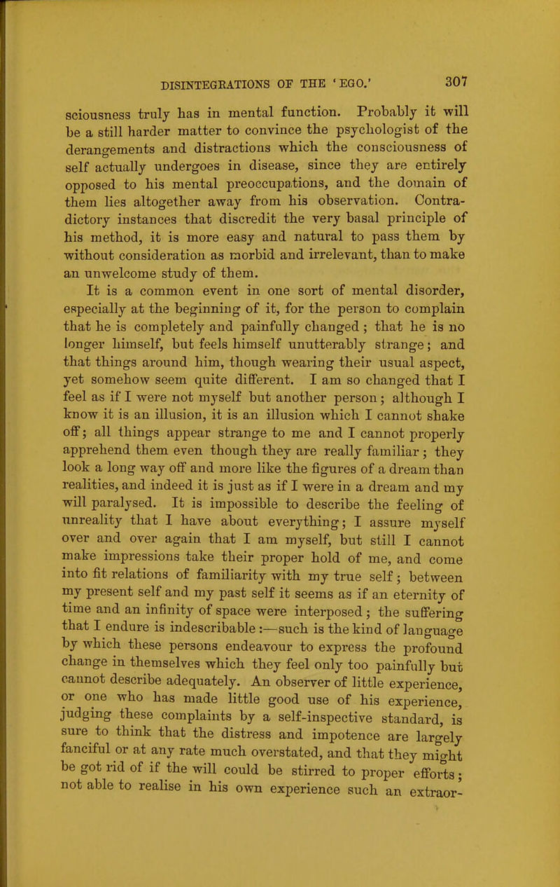 sciousness truly has in mental function. Probably it will be a still harder matter to convince the psychologist of the derano-ements and distractions which the consciousness of self actually undergoes in disease, since they are entirely opposed to his mental preoccupa.tions, and the domain of them lies altogether away from his observation. Contra- dictory instances that discredit the very basal principle of his method, it is more easy and natural to pass them by without consideration as morbid and irrelevant, than to make an unwelcome study of them. It is a common event in one sort of mental disorder, especially at the beginning of it, for the person to complain that he is completely and painfully changed ; that he is no longer himself, but feels himself unutterably strange; and that things around him, though wearing their usual aspect, yet somehow seem quite different. I am so changed that I feel as if I were not myself but another person; although I know it is an illusion, it is an illusion which I cannot shake off; all things appear strange to me and I cannot properly apprehend them even though they are really familiar; they look a long way off and more like the figures of a dream than realities, and indeed it is just as if I were in a dream and my will paralysed. It is impossible to describe the feeling of unreality that I have about everything; I assure myself over and over again that I am myself, but still I cannot make impressions take their proper hold of me, and come into fit relations of familiarity with my true self; between my present self and my past self it seems as if an eternity of time and an infinity of space were interposed ; the suffering that I endure is indescribable:—such is the kind of language by which these persons endeavour to express the profound change in themselves which they feel only too painfully but caimot describe adequately. An observer of little experience, or one who has made little good use of his experience, judging these complaints by a self-inspective standard, is sure to think that the distress and impotence are largely fanciful or at any rate much overstated, and that they might be got rid of if the will could be stirred to proper efforts; not able to realise in his own experience such an extraor-