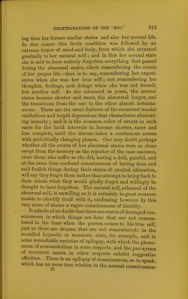 ing then her former similar states and also her normal life. In due course this lively condition was followed by an extreme torpor of mind and body, from which she returned gradually to her natural self; and in this her normal state she is said to have entirely forgotten everything that passed during the abnormal states, albeit remembering the events of her proper life—that is to say, remembering her experi- ences when she was her true self; not remembering her thoughts, feelings, and doings when she was not herself, but another self. As she advanced in years, the normal states became shorter and rarer, the abnormal longer, and the transitions from the one to the other almost instanta- neous. These are the usual features of the recurrent mental exaltations and torpid depressions that characterise alternat- ing insanity ; and it is the common order of events in such cases for the lucid intervals to become shorter, rarer and less complete, until the disease takes a continuous course with periodically changing phases. One may doubt perhaps whether all the events of her abnormal states were as clean swept from the memory as the reporter of the case assumes, since those who suffer as she did, having a dull, painful, and at the same time confused consciousness of having done and said foolish things during their states of excited alienation, will say they forget them rather than attempt to bring back to their minds what they would gladly forget and willingly be thought to have forgotten. The natural self, a,shamed of the abnormal self, is unwilling as it is certainly in great measure unable to identify itself with it, confessing however by this very sense of shame a vague consciousness of identity. It admits of no doubt that there are states of deranged con- sciousness in which things are done that are not remem- bered in the least when the person comes to his true self, just as there are dreams that are not remembered: in the so-caUed hypnotic or mesmeric state, for example, and in some remarkable varieties of epilepsy, with which the pheno- mena of somnambulism in some respects and the paroxysms of recurrent mania in other respects exhibit suggestive affinities. There is an epilepsy of consciousness, so to speak which has no more true relation to the normal consciousness