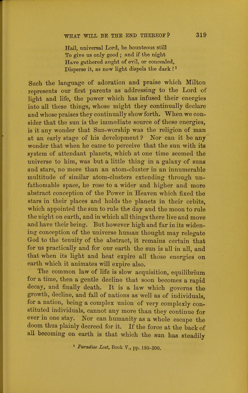 Hail, universal Lord, be bounteous still To give U3 only good ; and if the night Have gathered aught of evil, or concealed, Disperse it, as now light dispels the dark!' Sucli the language of adoration and praise whicli Milton represents our first parents as addressing to the Lord of light and life, the power which has infused their energies into all these things, whose might they continually declare and whose praises they continually show forth. When we con- sider that the sun is the immediate source of these energies, is it any wonder that Sun-worship was the religion of man at an early stage of his development ? Nor can it be any wonder that when he came to perceive that the sun with its system of attendant planets, which at one time seemed the universe to him, was but a little thing in a galaxy of suns and stars, no more than an atom-cluster in an innumerable multitude of similar atom-clusters extending through un- fathomable space, he rose to a wider and higher and more abstract conception of the Power in Heaven which fixed the stars in their places and holds the planets in their orbits, which appointed the sun to rule the day and the moon to rule the night on earth, and in which all things there live and move and have their being. But however high and far in its widen- ing conception of the universe human thought may relegate God to the tenuity of the abstract, it remains certain that for us practically and for our earth the sun is all in all, and that when its light and heat expire all those energies on earth which it animates will expire also. The common law of life is slow acquisition, equilibrium for a time, then a gentle decline that soon becomes a rapid decay, and finally death. It is a law which governs the growth, decline, and fall of nations as well as of individuals, for a nation, being a complex union of very complexly con- stituted individuals, cannot any more than they continue for ever in one stay. Nor can humanity as a whole escape the doom thus plainly decreed for it. If the force at the back of aE becoming on earth is that which the sun has steadily • Paradise Lost, Book V., pp. 180-200.