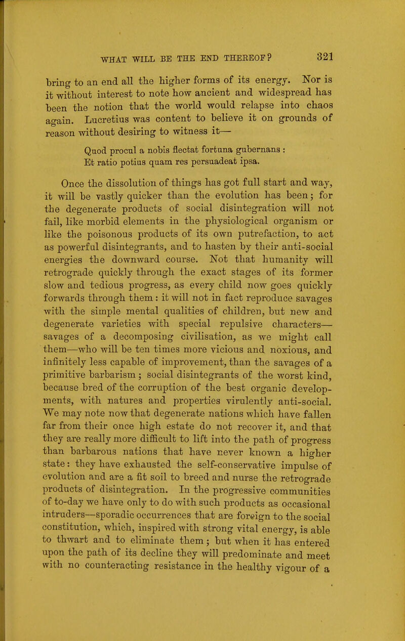 bring to an end all the higher forms of its energy. Nor is it without interest to note how ancient and widespread has been the notion that the world would relapse into chaos ao-ain. Lucretius was content to believe it on grounds of reason without desiring to witness it— Quod procul a nobis flectat forfcuna gubernans : Efc ratio potias quam res persuadeat ipsa. Once the dissolution of things has got full start and way, it will be vastly quicker than the evolution has been; for the degenerate products of social disintegration will not fail, like morbid elements in the physiological organism or like the poisonous products of its own putrefaction, to act as powerful disintegrants, and to hasten by their anti-social energies the downward course. Not that humanity will retrograde quickly through the exact stages of its former slow and tedious progress, as every child now goes quickly forwards through them: it will not in fact reproduce savages with the simple mental qualities of children, but new and degenerate varieties with special repulsive characters— savages of a decomposing civilisation, as we might call them—who will be ten times more vicious and noxious, and infinitely less capable of improvement, than the savages of a primitive barbarism ; social disintegrants of the worst kind, because bred of the corruption of the best organic develop- ments, with natures and properties virulently anti-social. We may note now that degenerate nations which have fallen far from their once high estate do not recover it, and that they are really more difi&cult to lift into the path of progress than barbarous nations that have never known a higher state: they have exhausted the self-conservative impulse of evolution and are a fit soil to breed and nurse the retrograde products of disintegration. In the progressive communities of to-day we have only to do with such products as occasional intruders—sporadic occurrences that are foreign to the social constitution, which, inspired with strong vital energy, is able to thwart and to eliminate them; but when it has entered upon the path of its decline they will predominate and meet with no counteracting resistance in the healthy vigour of a