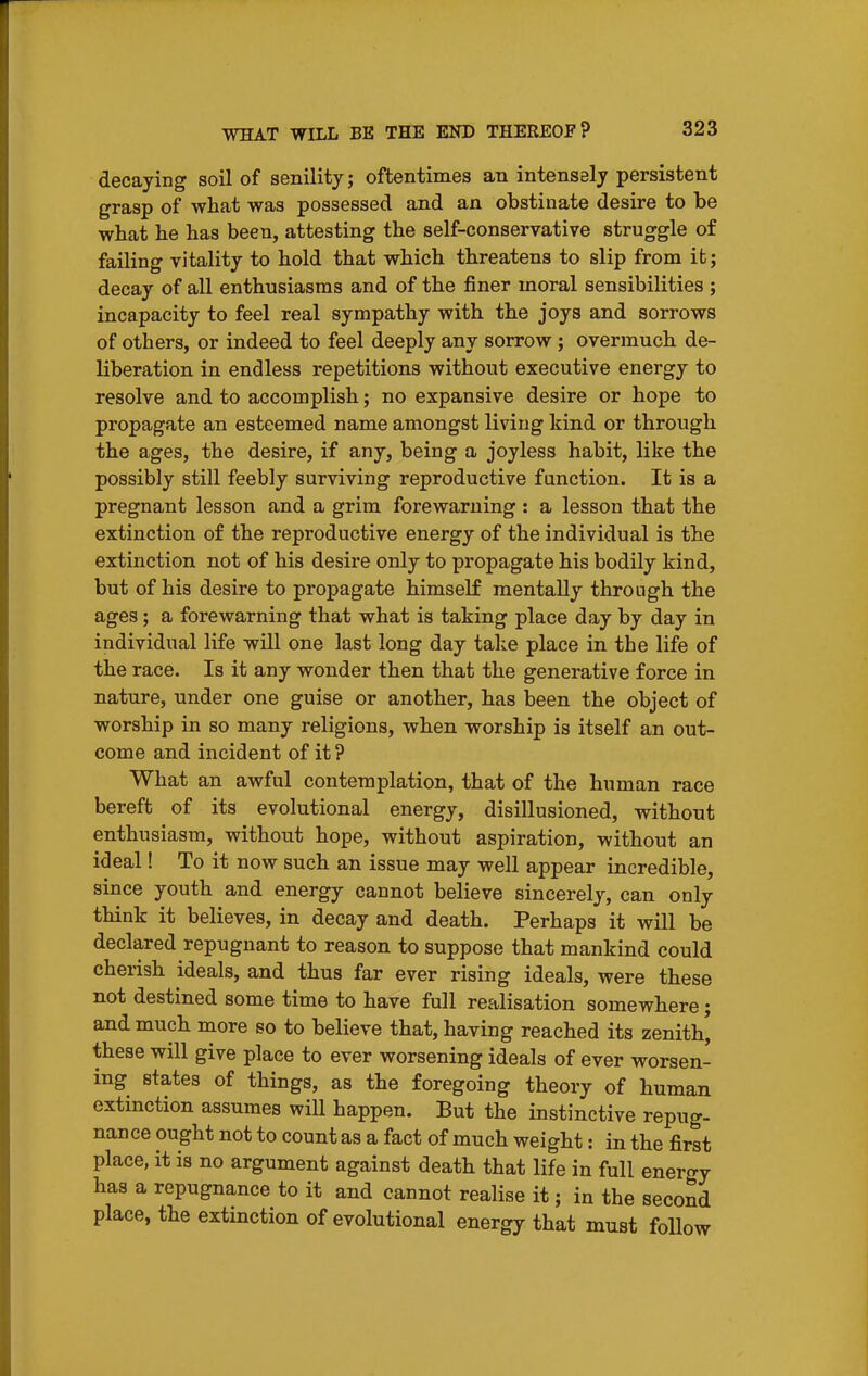 decaying soil of senility; oftentimes an intensely persistent grasp of what was possessed and an obstinate desire to be wbat he has been, attesting the self-conservative struggle of failing vitality to hold that which threatens to slip from ifc; decay of all enthusiasms and of the finer moral sensibilities ; incapacity to feel real sympathy with the joys and sorrows of others, or indeed to feel deeply any sorrow ; overmuch de- liberation in endless repetitions without executive energy to resolve and to accomplish; no expansive desire or hope to propagate an esteemed name amongst living kind or through the ages, the desire, if any, being a joyless habit, like the possibly still feebly surviving reproductive function. It is a pregnant lesson and a grim forewarning : a lesson that the extinction of the reproductive energy of the individual is the extinction not of his desire only to propagate his bodily kind, but of his desire to propagate himself mentally through the ages; a forewarning that what is taking place day by day in individual life will one last long day take place in the life of the race. Is it any wonder then that the generative force in nature, under one guise or another, has been the object of worship in so many religions, when worship is itself an out- come and incident of it ? What an awful contemplation, that of the human race bereft of its evolutional energy, disillusioned, without enthusiasm, without hope, without aspiration, without an ideal! To it now such an issue may well appear incredible, since youth and energy cannot believe sincerely, can only think it believes, in decay and death. Perhaps it will be declared repugnant to reason to suppose that mankind could cherish ideals, and thus far ever rising ideals, were these not destined some time to have full realisation somewhere; and much more so to believe that, having reached its zenith' these will give place to ever worsening ideals of ever worsen- ing states of things, as the foregoing theory of human extmction assumes will happen. But the instinctive repug- nance ought not to count as a fact of much weight: in the first place, it is no argument against death that life in full energy has a repugnance to it and cannot realise it; in the second place, the extinction of evolutional energy that must follow