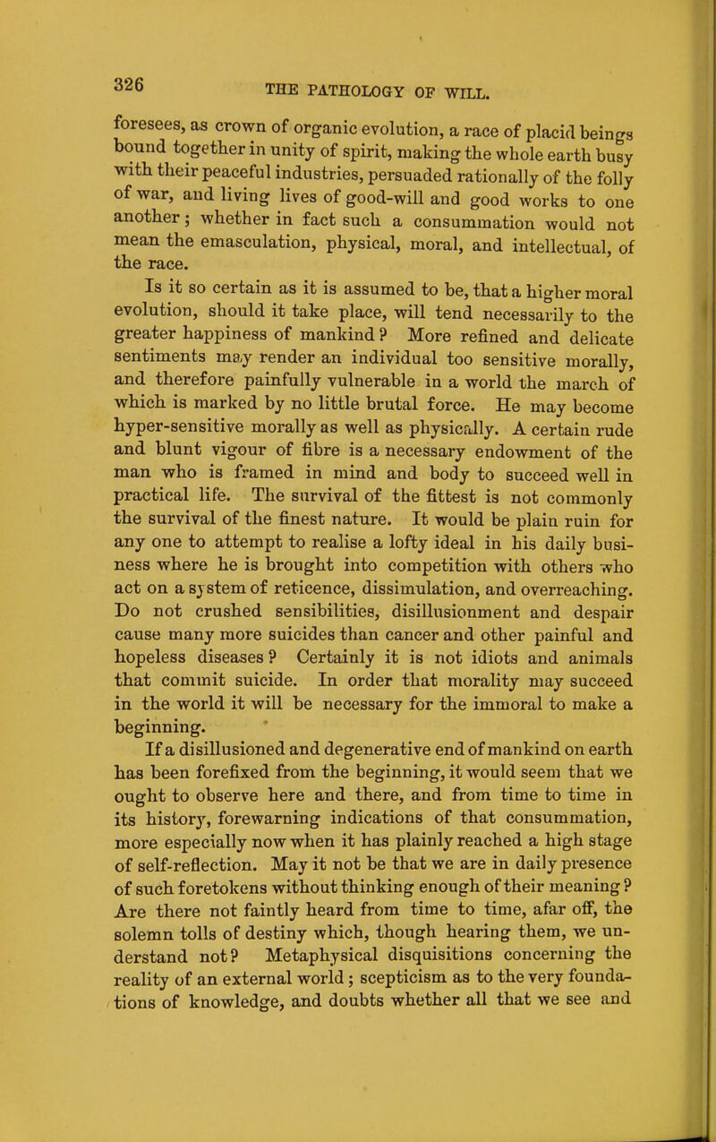 foresees, as crown of organic evolution, a race of placid beings bound together in unity of spirit, making the whole earth busy with their peaceful industries, persuaded rationally of the folly of war, and living lives of good-will and good works to one another; whether in fact such a consummation would not mean the emasculation, physical, moral, and intellectual, of the race. Is it so certain as it is assumed to be, that a higher moral evolution, should it take place, will tend necessarily to the greater happiness of mankind ? More refined and delicate sentiments may render an individual too sensitive morally, and therefore painfully vulnerable in a world the march of which is marked by no little brutal force. He may become hyper-sensitive morally as well as physicrJly. A certain rude and blunt vigour of fibre is a necessary endowment of the man who is framed in mind and body to succeed well in practical life. The survival of the fittest is not commonly the survival of the finest nature. It would be plain ruin for any one to attempt to realise a lofty ideal in his daily busi- ness where he is brought into competition with others who act on a system of reticence, dissimulation, and overreaching. Do not crushed sensibilities, disillusionment and despair cause many more suicides than cancer and other painful and hopeless diseases ? Certainly it is not idiots and animals that commit suicide. In order that morality may succeed in the world it will be necessary for the immoral to make a beginning. If a disillusioned and degenerative end of mankind on earth has been forefixed from the beginning, it would seem that we ought to observe here and there, and from time to time in its history, forewarning indications of that consummation, more especially now when it has plainly reached a high stage of self-reflection. May it not be that we are in daily presence of such foretokens without thinking enough of their meaning ? Are there not faintly heard from time to time, afar off, the solemn tolls of destiny which, though hearing them, we un- derstand not? Metaphysical disquisitions concerning the reality of an external world; scepticism as to the very founda- tions of knowledge, and doubts whether all that we see and