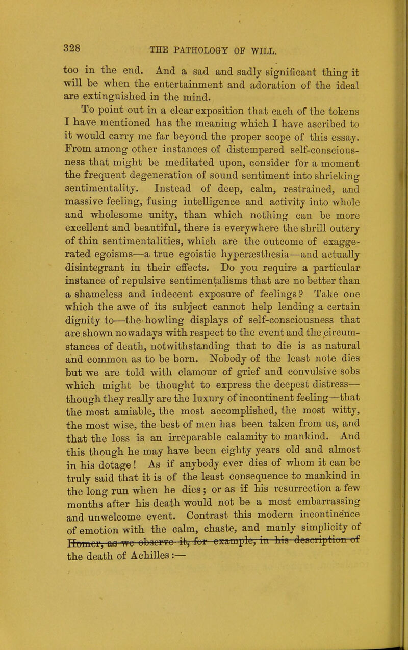 too in the end. And a sad and sadly significant thing it will be when the entertainment and adoration of the ideal are extinguished in the mind. To point out in a clear exposition that each of the tokens I have mentioned has the meaning which I have ascribed to it would carry me far beyond the proper scope of this essay. From among other instances of distempered self-conscious- ness that might be meditated upon, consider for a moment the frequent degeneration of sound sentiment into shrieking sentimentality. Instead of deep, calm, restrained, and massive feeling, fusing intelligence and activity into whole and wholesome unity, than which nothing can be more excellent and beautiful, there is everywhere the shrill outcry of thin sentimentalities, which are the outcome of exagge- rated egoisms—a true egoistic hypersesthesia—and actually disintegrant in their effects. Do you require a particular instance of repulsive sentimentalisms that are no better than a shameless and indecent exposure of feelings ? Take one which the awe of its subject cannot help lending a certain dignity to—the howling displays of self-consciousness that are shown nowadays with respect to the event and the circum- stances of death, notwithstanding that to die is as natural and common as to be born. Nobody of the least note dies but we are told with clamour of grief and convulsive sobs which might be thought to express the deepest distress— though they really are the luxury of incontinent feeling—that the most amiable, the most accomplished, the most witty, the most wise, the best of men has been taken from us, and that the loss is an irreparable calamity to mankind. And this though he may have been eighty years old and almost in his dotage ! As if anybody ever dies of whom it can be truly said that it is of the least consequence to manldnd in the long run when he dies; or as if his resurrection a few months after his death would not be a most embarrassing and unwelcome event. Contrast this modern incontinence of emotion with the calm, chaste, and manly simplicity of nomcr, m wc obocrTC it, for ca^amplc, in hia descviption of the death of Achilles :—