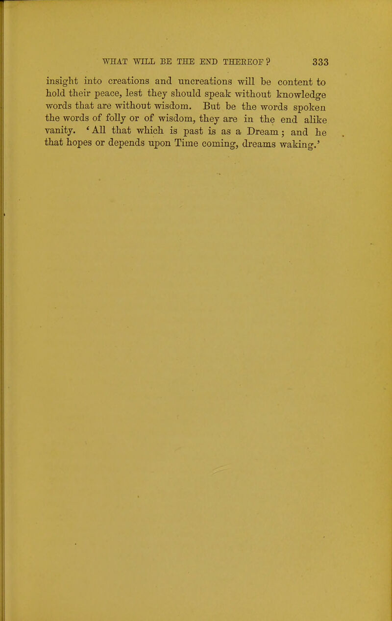 insight into creations and uncreations will be content to hold their peace, lest they should speak without knowledge words that are without wisdom. But be the words spoken the words of follj or of wisdom, they are in the end alike vanity. * All that whicli is past is as a Dream; and he that hopes or depends upon Time coming, dreams waking.'