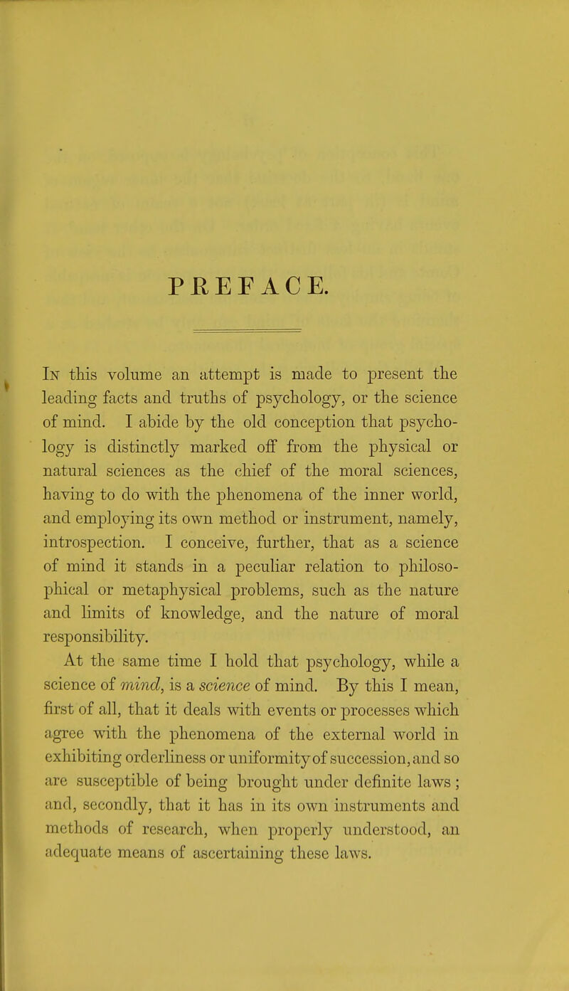 P R E F A C E. In this volume an attempt is made to present the leading facts and truths of psychology, or the science of mind. I abide by the old conception that psycho- logy is distinctly marked off from the physical or natural sciences as the chief of the moral sciences, having to do with the phenomena of the inner world, and employing its own method or instrument, namely, introspection. I conceive, further, that as a science of mind it stands in a peculiar relation to philoso- phical or metaphysical problems, such as the nature and limits of knowledge, and the nature of moral responsibility. At the same time I hold that psychology, while a science of mind, is a science of mind. By this I mean, first of all, that it deals with events or processes which agree with the phenomena of the external world in exhibiting orderliness or uniformity of succession, and so are susceptible of being brought under definite laws ; and, secondly, that it has in its own instruments and methods of research, when properly understood, an adequate means of ascertaining these laws.