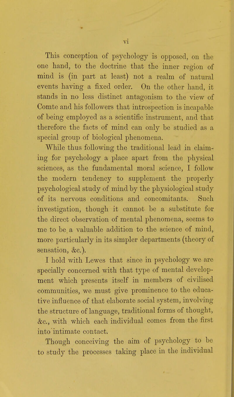 This conception of psychology is opposed, on the one hand, to the doctrine that the inner region of mind is (in part at least) not a realm of natural events having a fixed order. On the other hand, it stands in no less distinct antagonism to the view of Comte and his followers that introspection is incapable of being employed as a scientific instrument, and that therefore the facts of mind can only be studied as a special group of biological phenomena. While thus following the traditional lead in claim- ing for psychology a place apart from the physical sciences, as the fundamental moral science, I follow the modern tendency to supplement the properly psychological study of mind by the physiological study of its nervous conditions and concomitants. Such investigation, though it cannot be a substitute for the direct observation of mental phenomena, seems to me to be. a valuable addition to the science of mind, more particularly in its simpler departments (theory of sensation, &c). I hold with Lewes that since in psychology we are specially concerned with that type of mental develop- ment which presents itself in members of civilised communities, we must give prominence to the educa- tive influence of that elaborate social system, involving the structure of language, traditional forms of thought, &c, with which each individual comes from the first into intimate contact. Though conceiving the aim of psychology to be to study the processes taking place in the individual