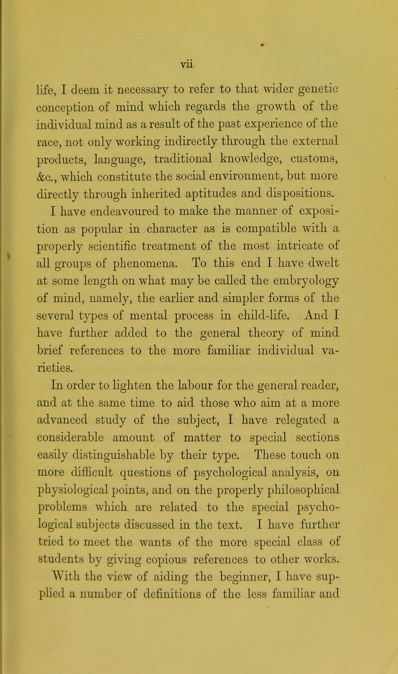 vu life, I deem it necessary to refer to that wider genetic conception of mind which regards the growth of the individual mind as a result of the past experience of the race, not only working indirectly through the external products, language, traditional knowledge, customs, &c, which constitute the social environment, but more directly through inherited aptitudes and dispositions. I have endeavoured to make the manner of exposi- tion as popular in character as is compatible with a properly scientific treatment of the most intricate of all groups of phenomena. To this end I have dwelt at some length on what may be called the embryology of mind, namely, the earlier and simpler forms of the several types of mental process in child-life. And I have further added to the general theory of mind brief references to the more familiar individual va- rieties. In order to lighten the labour for the general reader, and at the same time to aid those who aim at a more advanced study of the subject, I have relegated a considerable amount of matter to special sections easily distinguishable by their type. These touch on more difficult questions of psychological analysis, on physiological points, and on the properly philosophical problems which are related to the special psycho- logical subjects discussed in the text. I have further tried to meet the wants of the more special class of students by giving copious references to other works. With the view of aiding the beginner, I have sup- plied a number of definitions of the less familiar and