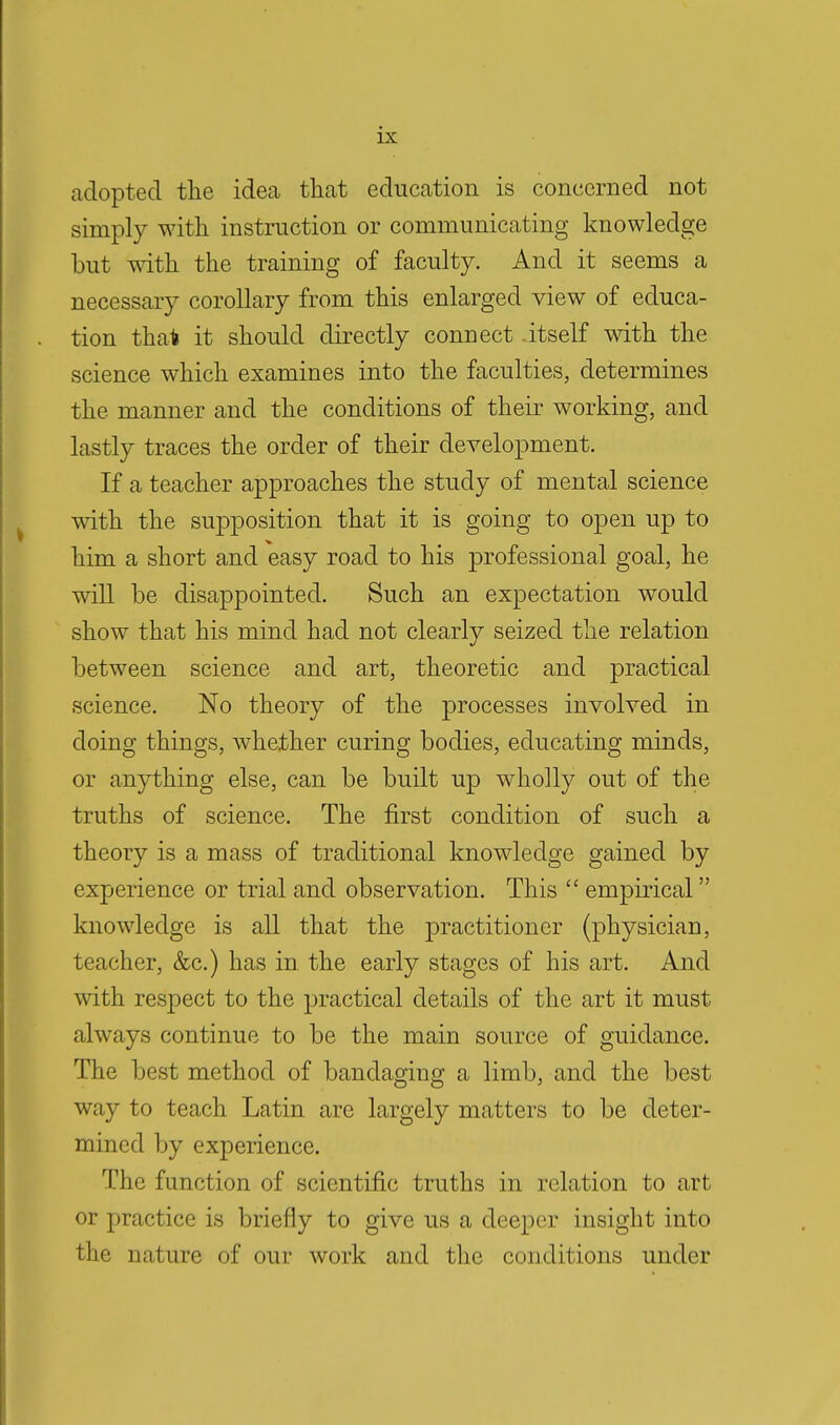 adopted the idea that education is concerned not simply with instruction or communicating knowledge but with the training of faculty. And it seems a necessary corollary from this enlarged view of educa- tion that it should directly connect itself with the science which examines into the faculties, determines the manner and the conditions of their working, and lastly traces the order of their development. If a teacher approaches the study of mental science with the supposition that it is going to open up to him a short and easy road to his professional goal, he will be disappointed. Such an expectation wTould show that his mind had not clearly seized the relation between science and art, theoretic and practical science. No theory of the processes involved in doing things, whether curing bodies, educating minds, or anything else, can be built up wholly out of the truths of science. The first condition of such a theory is a mass of traditional knowledge gained by experience or trial and observation. This  empirical knowledge is all that the practitioner (physician, teacher, &c.) has in the early stages of his art. And with respect to the practical details of the art it must always continue to be the main source of guidance. The best method of bandaging a limb, and the best way to teach Latin are largely matters to be deter- mined by experience. The function of scientific truths in relation to art or practice is briefly to give us a deeper insight into the nature of our work and the conditions under
