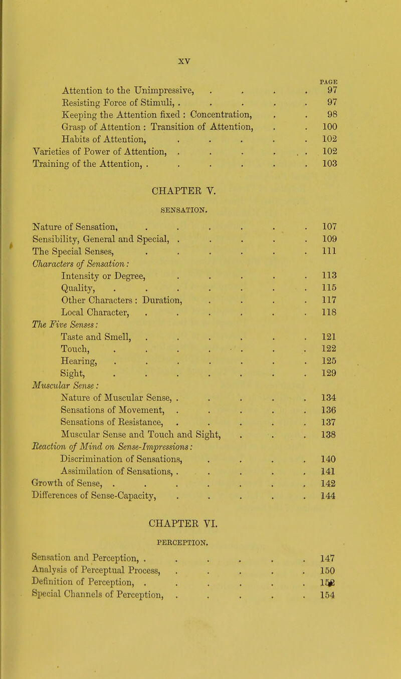 PAGE Attention to the Unimpressive, . . . .97 Eesisting Force of Stimuli, ..... 97 Keeping the Attention fixed: Concentration, . . 98 Grasp of Attention : Transition of Attention, . . 100 Habits of Attention, ..... 102 Varieties of Power of Attention, . . . ... 102 Training of the Attention, . . . . . .103 CHAPTER V. SENSATION. Nature of Sensation, ...... 107 Sensibility, General and Special, ..... 109 The Special Senses, . . . . . .111 Characters of Sensation: Intensity or Degree, . . . . .113 Quality, ....... 115 Other Characters: Duration, . . . .117 Local Character, . . . . . .118 The Five Senses: Taste and Smell, ...... 121 Touch, . . . . • . . .122 Hearing, ....... 125 Sight, 129 Muscular Sense: Nature of Muscular Sense, . . . . .134 Sensations of Movement, . . . . .136 Sensations of Resistance, . . . . .137 Muscular Sense and Touch and Sight, . . . 138 Reaction of Mind on Sense-Impressions: Discrimination of Sensations, . . . .140 Assimilation of Sensations, . . . . .141 Growth of Sense, . . . . . . .142 Differences of Sense-Capacity, ..... 144 CHAPTER VI. PERCEPTION. Sensation and Perception, ...... 147 Analysis of Perceptual Process, . . . . .150 Definition of Perception, ...... 15£ Special Channels of Perception, ..... 154