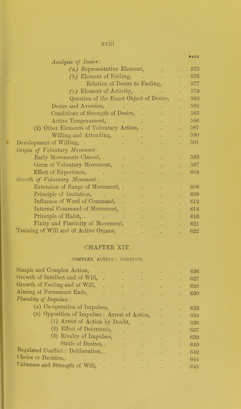 PAGE Analysis of Desire: (a) Representative Element, . . 575 (bJ Element of Feeling, . . .576 Relation of Desire to Feeling, . 577 (c) Element of Activity, . . . 579 Question of the Exact Object of Desire, . 580 Desire and Aversion, .... 582 Conditions of Strength of Desire, . . . 583 Active Temperament, .... 58(5 (2) Other Elements of Voluntary Action, . . . 587 Willing and Attending, .... 590 .Development of Willing, . . . . . .591 Origin of Voluntary Movement : Early Movements Classed, ..... 593 Germ of Voluntary Movement, .... 597 Effect of Experience, ..... 604 Growth of Voluntary Movement: Extension of Range of Movement, .... 606 Principle of Imitation, ..... 608 Influence of Word of Command, . . . .612 Internal Command of Movement, .... 614 Principle of Habit, ...... 616 Fixity and Plasticity of Movement, . . 621 Training of Will and of Active Organs, .... 622 CHAPTER XIV. COMPLEX ACTION : CONDUCT. Simple and Complex Action, ..... 626 Growth of Intellect and of Will, ..... 627 Growth of Feeling and of Will, ..... 628 Aiming at Permanent Ends, ..... 630 Plurality of Impulses: (a) Co-operation of Impulses, .... 633 (b) Opposition of Impulses : Arrest of Action, . . 634 (1) Arrest of Action by Doubt, . . . 636 (2) Effect of Deterrents, .... 637 (3) Rivalry of Impulses, .... 639 Strife of Desires,..... 640 Regulated Conflict : Deliberation, . . . . .642 Choice or Decision,. ...... 644 Calmness and Strength of Will, ..... 645